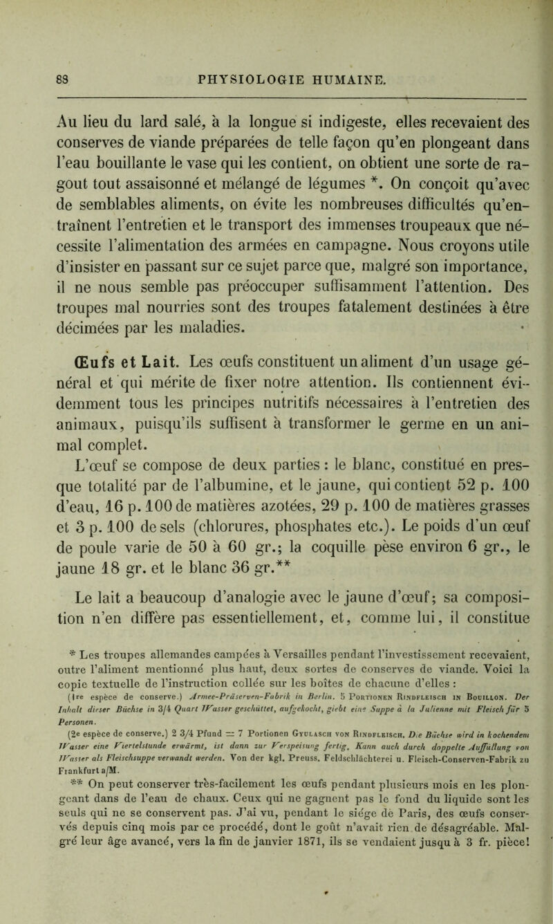 Au lieu du lard salé, à la longue si indigeste, elles recevaient des conserves de viande préparées de telle façon qu’en plongeant dans l’eau bouillante le vase qui les contient, on obtient une sorte de ra- goût tout assaisonné et mélangé de légumes *. On conçoit qu’avec de semblables aliments, on évite les nombreuses difficultés qu’en- traînent l’entretien et le transport des immenses troupeaux que né- cessite l’alimentation des armées en campagne. Nous croyons utile d’insister en passant sur ce sujet parce que, malgré son importance, il ne nous semble pas préoccuper suffisamment l’attention. Des troupes mal nourries sont des troupes fatalement destinées à être décimées par les maladies. Œufs et Lait. Les œufs constituent un aliment d’un usage gé- néral et qui mérite de fixer notre attention. Ils contiennent évi- demment tous les principes nutritifs nécessaires à l’entretien des animaux, puisqu’ils suffisent à transformer le germe en un ani- mal complet. L’œuf se compose de deux parties : le blanc, constitué en pres- que totalité par de l’albumine, et le jaune, qui contient 52 p. 100 d’eau, 16 p. 100 de matières azotées, 29 p. 100 de matières grasses et 3 p. 100 de sels (chlorures, phosphates etc.). Le poids d’un œuf de poule varie de 50 à 60 gr.; la coquille pèse environ 6 gr., le jaune 18 gr. et le blanc 36 gr.** Le lait a beaucoup d’analogie avec le jaune d’œuf ; sa composi- tion n’en diffère pas essentiellement, et, comme lui, il constitue * Les troupes allemandes campées à Versailles pendant l’investissement recevaient, outre l’aliment mentionné plus haut, deux sortes de conserves de viande. Voici la copie textuelle de l’instruction collée sur les boîtes de chacune d’elles : (Ire espèce de conserve.) Armee-Prâserven-Fabrik in Berlin, b Portionen Rindfleisch in Bodillon. Der Inhalt dieser Büchse in 3/4 Quart TP'asser geschüllet, aufgekocht, giebt eine Suppe à la Julienne mit Fleisc/i fur o Personen. (2e espèce de conserve.) 2 3/4 Pfund ~ 7 Portionen Gyulasch von Rindfleisch. D,e Büchse nird in kochendem IVasser eine Vierlelslunde erwàrmt, ist dann zur Verspeisung fertig. Kann auc/i durc/i doppelle Auffùllung von IVasser als Fleischsuppe verwandt werden. Von der kgl. Preuss. Feldsclilüchterei u. Fleisch-Conserven-Fabrik zu Fiankfurt a/M. ** On peut conserver très-facilement les œufs pendant plusieurs mois en les plon- geant dans de l’eau de chaux. Ceux qui ne gagnent pas le fond du liquide sont les seuls qui ne se conservent pas. J’ai vu, pendant le siège dé Paris, des œufs conser- vés depuis cinq mois par ce procédé, dont le goût n’avait rien.de désagréable. Mal- gré leur âge avancé, vers la fin de janvier 1871, ils se vendaient jusqu à 3 fr. pièce!