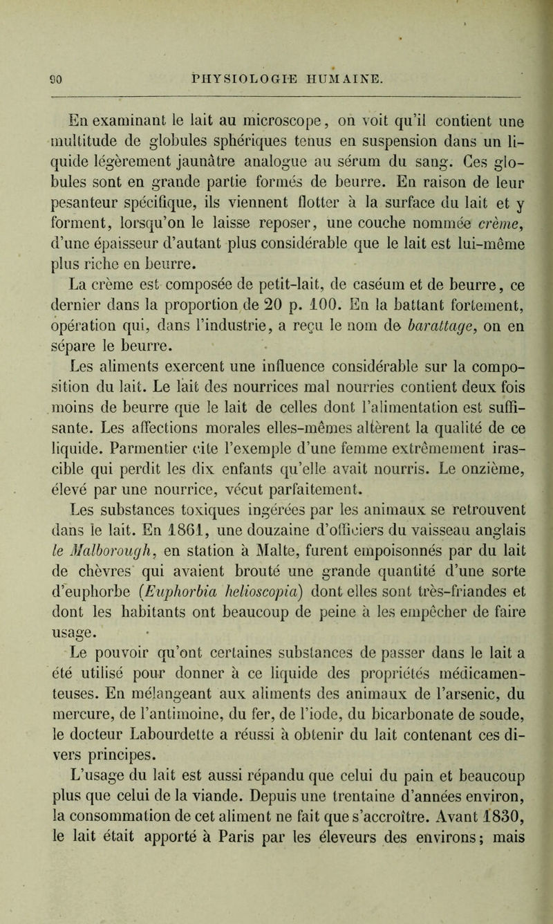 En examinant le lait au microscope, on voit qu’il contient une multitude de globules sphériques tenus en suspension dans un li- quide légèrement jaunâtre analogue au sérum du sang. Ces glo- bules sont en grande partie formés de beurre. En raison de leur pesanteur spécifique, ils viennent flotter à la surface du lait et y forment, lorsqu’on le laisse reposer, une couche nommée crème, d’une épaisseur d’autant plus considérable que le lait est lui-même plus riche en beurre. La crème est composée de petit-lait, de caséum et de beurre, ce dernier dans la proportion de 20 p. 100. En la battant fortement, opération qui, dans l’industrie, a reçu le nom de barattage, on en sépare le beurre. Les aliments exercent une influence considérable sur la compo- sition du lait. Le lait des nourrices mal nourries contient deux fois moins de beurre que le lait de celles dont l’alimentation est suffi- sante. Les affections morales elles-mêmes altèrent la qualité de ce liquide. Parmentier cite l’exemple d’une femme extrêmement iras- cible qui perdit les dix enfants qu’elle avait nourris. Le onzième, élevé par une nourrice, vécut parfaitement. Les substances toxiques ingérées par les animaux se retrouvent dans le lait. En 1861, une douzaine d’officiers du vaisseau anglais te Malborough, en station à Malte, furent empoisonnés par du lait de chèvres qui avaient brouté une grande quantité d’une sorte d’euphorbe (Euphorbia lielioscopia) dont elles sont très-friandes et dont les habitants ont beaucoup de peine à les empêcher de faire usage. Le pouvoir qu’ont certaines substances de passer dans le lait a été utilisé pour donner à ce liquide des propriétés médicamen- teuses. En mélangeant aux aliments des animaux de l’arsenic, du mercure, de l’antimoine, du fer, de l’iode, du bicarbonate de soude, le docteur Labourdette a réussi à obtenir du lait contenant ces di- vers principes. L’usage du lait est aussi répandu que celui du pain et beaucoup plus que celui de la viande. Depuis une trentaine d’années environ, la consommation de cet aliment ne fait que s’accroître. Avant 1830, le lait était apporté à Paris par les éleveurs des environs ; mais