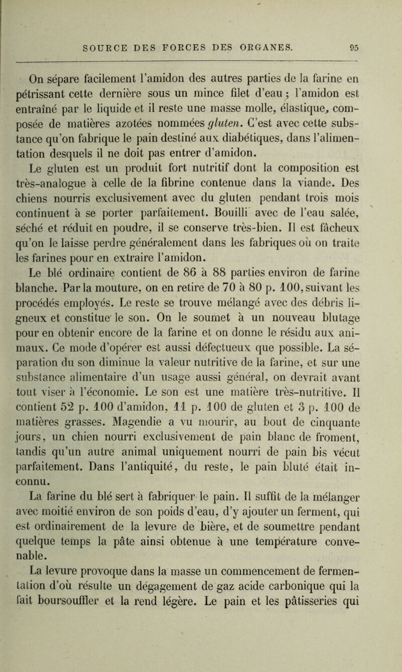 On sépare facilement l’amidon des autres parties de la farine en pétrissant cette dernière sous un mince filet d’eau ; l’amidon est entraîné par le liquide et il reste une masse molle, élastique., com- posée de matières azotées nommées gluten. C’est avec cette subs- tance qu’on fabrique le pain destiné aux diabétiques, dans l’alimen- tation desquels il ne doit pas entrer d’amidon. Le gluten est un produit fort nutritif dont la composition est très-analogue à celle de la fibrine contenue dans la viande. Des chiens nourris exclusivement avec du gluten pendant trois mois continuent à se porter parfaitement. Bouilli avec de l’eau salée, séché et réduit en poudre, il se conserve très-bien. Il est fâcheux qu’on le laisse perdre généralement dans les fabriques où on traite les farines pour en extraire l’amidon. Le blé ordinaire contient de 86 à 88 parties environ de farine blanche. Parla mouture, on en retire de 70 à 80 p. 100,suivant les procédés employés. Le reste se trouve mélangé avec des débris li- gneux et constitue' le son. On le soumet a un nouveau blutage pour en obtenir encore de la farine et on donne le résidu aux ani- maux. Ce mode d’opérer est aussi défectueux que possible. La sé- paration du son diminue la valeur nutritive de la farine, et sur une substance alimentaire d’un usage aussi général, on devrait avant tout viser à l’économie. Le son est une matière très-nutritive. Il contient 52 p. 100 d’amidon, 11 p. 100 de gluten et 3 p. 100 de matières grasses. Magendie a vu mourir, au bout de cinquante jours, un chien nourri exclusivement de pain blanc de froment, tandis qu’un autre animal uniquement nourri de pain bis vécut parfaitement. Dans l’antiquité, du reste, le pain bluté était in- connu. La farine du blé sert à fabriquer le pain. Il suffit de la mélanger avec moitié environ de son poids d’eau, d’y ajouter un ferment, qui est ordinairement de la levure de bière, et de soumettre pendant quelque temps la pâte ainsi obtenue à une température conve- nable. La levure provoque dans la masse un commencement de fermen- tation d’où résulte un dégagement de gaz acide carbonique qui la fait boursoufïler et la rend légère. Le pain et les pâtisseries qui