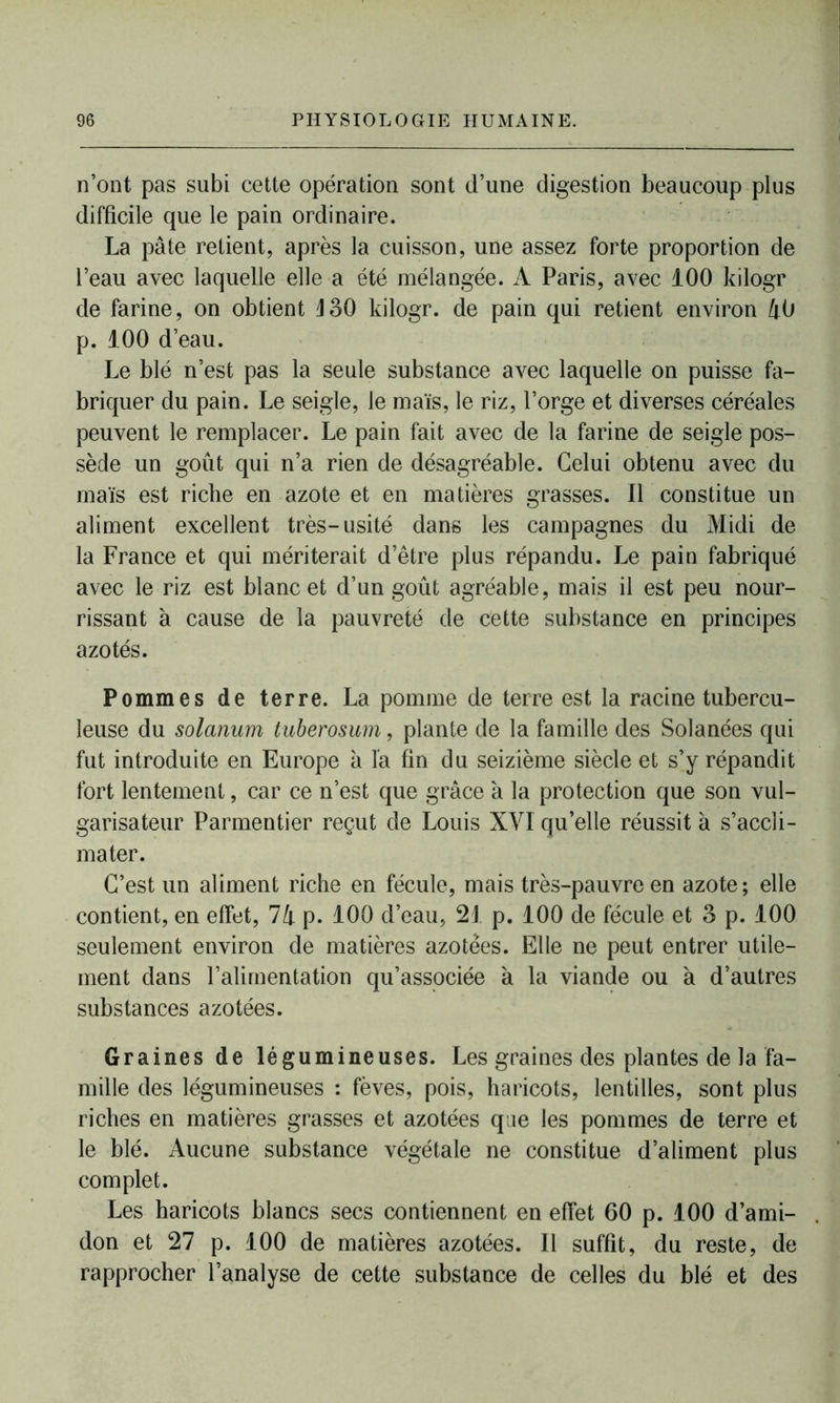 n’ont pas subi cette opération sont d’une digestion beaucoup plus difficile que le pain ordinaire. La pâte retient, après la cuisson, une assez forte proportion de l’eau avec laquelle elle a été mélangée. A Paris, avec 100 kilogr de farine, on obtient J30 kilogr. de pain qui retient environ 40 p. 100 d’eau. Le blé n’est pas la seule substance avec laquelle on puisse fa- briquer du pain. Le seigle, le maïs, le riz, l’orge et diverses céréales peuvent le remplacer. Le pain fait avec de la farine de seigle pos- sède un goût qui n’a rien de désagréable. Celui obtenu avec du maïs est riche en azote et en matières grasses. 11 constitue un aliment excellent très-usité dans les campagnes du Midi de la France et qui mériterait d’être plus répandu. Le pain fabriqué avec le riz est blanc et d’un goût agréable, mais il est peu nour- rissant à cause de la pauvreté de cette substance en principes azotés. Pommes de terre. La pomme de terre est la racine tubercu- leuse du solarium tuberosum, plante de la famille des Solanées qui fut introduite en Europe à la fin du seizième siècle et s’y répandit fort lentement, car ce n’est que grâce à la protection que son vul- garisateur Parmentier reçut de Louis XVI qu’elle réussit à s’accli- mater. C’est un aliment riche en fécule, mais très-pauvre en azote; elle contient, en effet, 74 p. 100 d’eau, 21 p. 100 de fécule et 3 p. 100 seulement environ de matières azotées. Elle ne peut entrer utile- ment dans l’alimentation qu’associée à la viande ou à d’autres substances azotées. Graines de légumineuses. Les graines des plantes de la fa- mille des légumineuses : fèves, pois, haricots, lentilles, sont plus riches en matières grasses et azotées que les pommes de terre et le blé. Aucune substance végétale ne constitue d’aliment plus complet. Les haricots blancs secs contiennent en effet 60 p. 100 d’ami- don et 27 p. 100 de matières azotées. Il suffit, du reste, de rapprocher l’analyse de cette substance de celles du blé et des