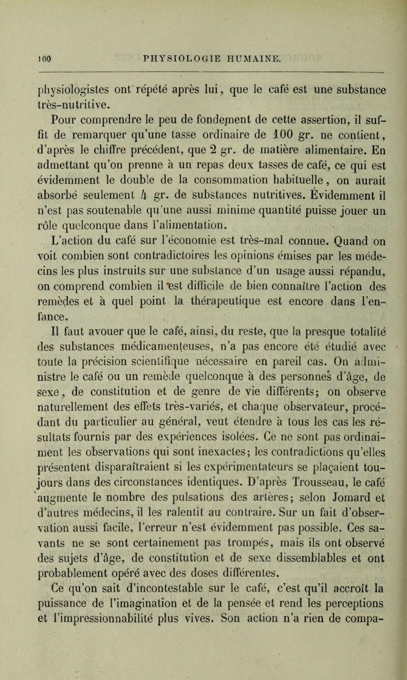 physiologistes ont répété après lui, que le café est une substance très-nutritive. Pour comprendre le peu de fondement de cette assertion, il suf- fit de remarquer qu’une lasse ordinaire de 100 gr. ne contient, d’après le chiffre précédent, que 2 gr. de matière alimentaire. En admettant qu’on prenne à un repas deux tasses de café, ce qui est évidemment le double de la consommation habituelle, on aurait absorbé seulement 4 gr. de substances nutritives. Évidemment il n’est pas soutenable qu'une aussi minime quantité puisse jouer un rôle quelconque dans l’alimentation. L’action du café sur l’économie est très-mal connue. Quand on voit combien sont contradictoires les opinions émises par les méde- cins les plus instruits sur une substance d’un usage aussi répandu, on comprend combien il lest difficile de bien connaître l’action des remèdes et à quel point la thérapeutique est encore dans l’en- fance. Il faut avouer que le café, ainsi, du reste, que la presque totalité des substances médicamenteuses, n’a pas encore été étudié avec toute la précision scientifique nécessaire en pareil cas. On admi- nistre le café ou un remède quelconque à des personnes dage, de sexe, de constitution et de genre de vie différents; on observe naturellement des effets très-variés, et chaque observateur, procé- dant du particulier au général, veut étendre à tous les cas les ré- sultats fournis par des expériences isolées. Ce ne sont pas ordinai- ment les observations qui sont inexactes; les contradictions qu’elles présentent disparaîtraient si les expérimentateurs se plaçaient tou- jours dans des circonstances identiques. D’après Trousseau, le café augmente le nombre des pulsations des artères; selon Jomard et d’autres médecins, il les ralentit au contraire. Sur un fait d’obser- vation aussi facile, l’erreur n’est évidemment pas possible. Ces sa- vants ne se sont certainement pas trompés, mais ils ont observé des sujets d’âge, de constitution et de sexe dissemblables et ont probablement opéré avec des doses différentes. Ce qu’on sait d’incontestable sur le café, c’est qu’il accroît la puissance de l’imagination et de la pensée et rend les perceptions et l’impressionnabilité plus vives. Son action n’a rien de compa-