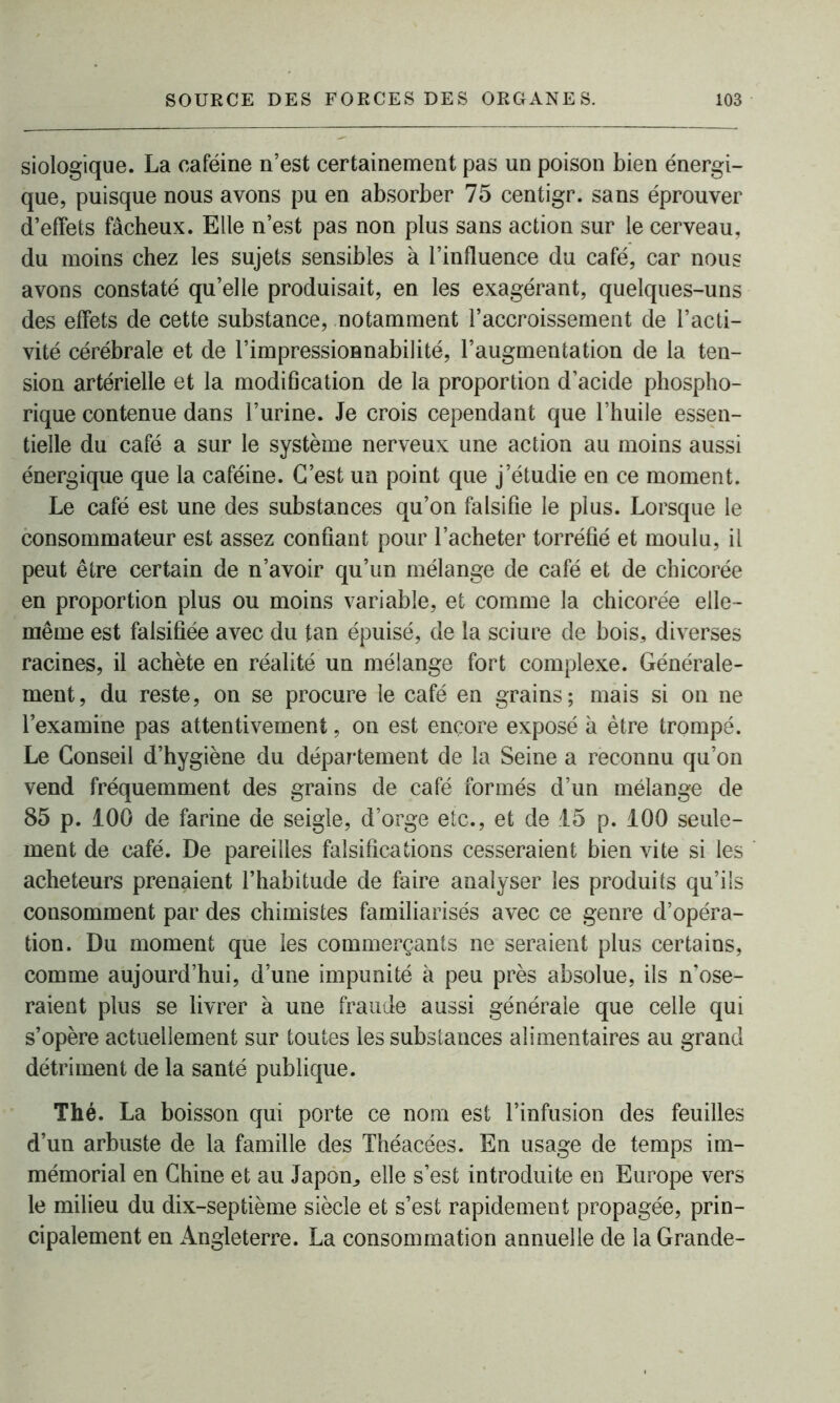 siologique. La caféine n’est certainement pas un poison bien énergi- que, puisque nous avons pu en absorber 75 centigr. sans éprouver d’effets fâcheux. Elle n’est pas non plus sans action sur le cerveau, du moins chez les sujets sensibles à l’influence du café, car nous avons constaté qu’elle produisait, en les exagérant, quelques-uns des effets de cette substance, notamment l’accroissement de l’acti- vité cérébrale et de l’impressionnabilité, l’augmentation de la ten- sion artérielle et la modification de la proportion d’acide phospho- rique contenue dans l’urine. Je crois cependant que l’huile essen- tielle du café a sur le système nerveux une action au moins aussi énergique que la caféine. C’est un point que j’étudie en ce moment. Le café est une des substances qu’on falsifie le plus. Lorsque le consommateur est assez confiant pour l’acheter torréfié et moulu, il peut être certain de n’avoir qu’un mélange de café et de chicorée en proportion plus ou moins variable, et comme la chicorée elle- même est falsifiée avec du tan épuisé, de la sciure de bois, diverses racines, il achète en réalité un mélange fort complexe. Générale- ment, du reste, on se procure le café en grains; mais si on ne l’examine pas attentivement, on est encore exposé à être trompé. Le Conseil d’hygiène du département de la Seine a reconnu qu’on vend fréquemment des grains de café formés d’un mélange de 85 p. 100 de farine de seigle, d’orge etc., et de 15 p. 100 seule- ment de café. De pareilles falsifications cesseraient bien vite si les acheteurs prenaient l’habitude de faire analyser les produits qu’ils consomment par des chimistes familiarisés avec ce genre d’opéra- tion. Du moment que les commerçants ne seraient plus certains, comme aujourd’hui, d’une impunité à peu près absolue, ils n’ose- raient plus se livrer à une fraude aussi générale que celle qui s’opère actuellement sur toutes les substances alimentaires au grand détriment de la santé publique. Thé. La boisson qui porte ce nom est l’infusion des feuilles d’un arbuste de la famille des Théacées. En usage de temps im- mémorial en Chine et au Japon,, elle s’est introduite en Europe vers le milieu du dix-septième siècle et s’est rapidement propagée, prin- cipalement en Angleterre. La consommation annuelle de la Grande-
