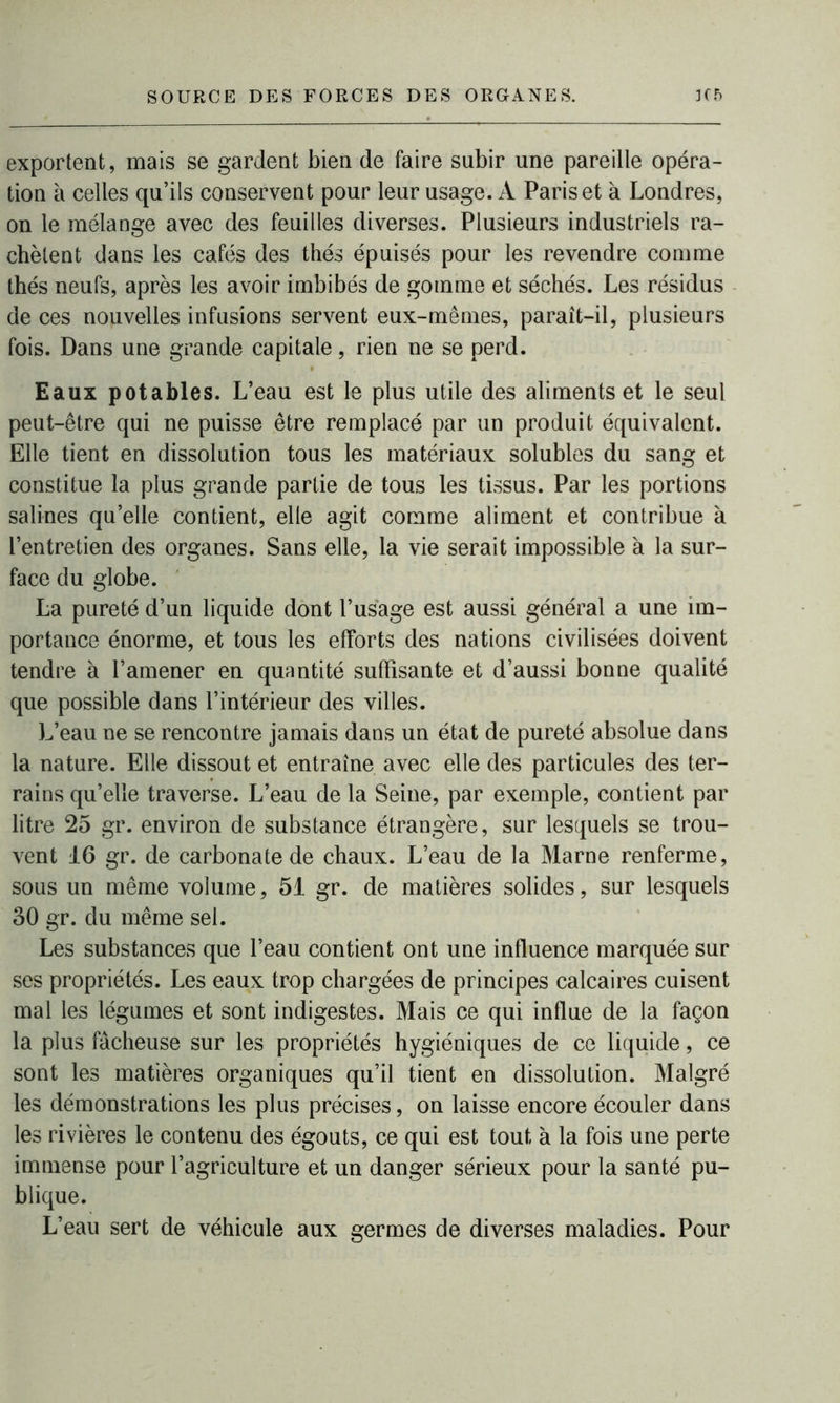 exportent, mais se gardent bien de faire subir une pareille opéra- tion à celles qu’ils conservent pour leur usage. À Paris et à Londres, on le mélange avec des feuilles diverses. Plusieurs industriels ra- chètent dans les cafés des thés épuisés pour les revendre comme thés neufs, après les avoir imbibés de gomme et séchés. Les résidus de ces nouvelles infusions servent eux-mêmes, paraît-il, plusieurs fois. Dans une grande capitale, rien ne se perd. Eaux potables. L’eau est le plus utile des aliments et le seul peut-être qui ne puisse être remplacé par un produit équivalent. Elle tient en dissolution tous les matériaux solubles du sang et constitue la plus grande partie de tous les tissus. Par les portions salines quelle contient, elle agit comme aliment et contribue à l’entretien des organes. Sans elle, la vie serait impossible à la sur- face du globe. La pureté d’un liquide dont l’usage est aussi général a une im- portance énorme, et tous les efforts des nations civilisées doivent tendre à l’amener en quantité suffisante et d’aussi bonne qualité que possible dans l’intérieur des villes. L’eau ne se rencontre jamais dans un état de pureté absolue dans la nature. Elle dissout et entraîne avec elle des particules des ter- rains qu’elle traverse. L’eau de la Seine, par exemple, contient par litre 25 gr. environ de substance étrangère, sur lesquels se trou- vent 16 gr. de carbonate de chaux. L’eau de la Marne renferme, sous un même volume, 51 gr. de matières solides, sur lesquels 30 gr. du même sel. Les substances que l’eau contient ont une influence marquée sur ses propriétés. Les eaux trop chargées de principes calcaires cuisent mal les légumes et sont indigestes. Mais ce qui influe de la façon la plus fâcheuse sur les propriétés hygiéniques de ce liquide, ce sont les matières organiques qu’il tient en dissolution. Malgré les démonstrations les plus précises, on laisse encore écouler dans les rivières le contenu des égouts, ce qui est tout à la fois une perte immense pour l’agriculture et un danger sérieux pour la santé pu- blique. L’eau sert de véhicule aux germes de diverses maladies. Pour