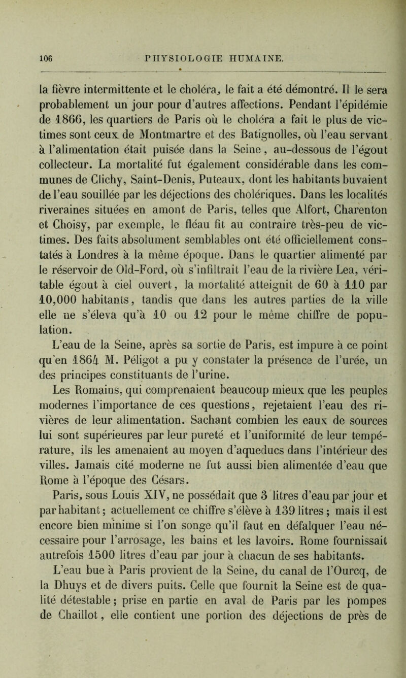 la fièvre intermittente et le choléra,, le fait a été démontré. Il le sera probablement un jour pour d’autres affections. Pendant l’épidémie de 1866, les quartiers de Paris où le choléra a fait le plus de vic- times sont ceux de Montmartre et des Batignolles, où l’eau servant à l’alimentation était puisée dans la Seine, au-dessous de l’égout collecteur. La mortalité fut également considérable dans les com- munes de Clichy, Saint-Denis, Puteaux, dont les habitants buvaient de l’eau souillée par les déjections des cholériques. Dans les localités riveraines situées en amont de Paris, telles que Alfort, Gharenton et Ghoisy, par exemple, le fléau fit au contraire très-peu de vic- times. Des faits absolument semblables ont été officiellement cons- tatés à Londres à la même époque. Dans le quartier alimenté par le réservoir de Old-Ford, où s’infiltrait l’eau de la rivière Lea, véri- table égout à ciel ouvert, la mortalité atteignit de 60 à 110 par 10,000 habitants, tandis que dans les autres parties de la ville elle ne s’éleva qu’à 10 ou 12 pour le même chiffre de popu- lation. L’eau de la Seine, après sa sortie de Paris, est impure à ce point qu'en 1864 M. Péligot a pu y constater la présence de l’urée, un des principes constituants de l’urine. Les Romains, qui comprenaient beaucoup mieux que les peuples modernes l’importance de ces questions, rejetaient l’eau des ri- vières de leur alimentation. Sachant combien les eaux de sources lui sont supérieures par leur pureté et l’uniformité de leur tempé- rature, ils les amenaient au moyen d’aqueducs dans l’intérieur des villes. Jamais cité moderne ne fut aussi bien alimentée d’eau que Rome à l’époque des Césars. Paris, sous Louis XIY, ne possédait que 3 litres d’eau par jour et par habitant ; actuellement ce chiffre s’élève à 139 litres ; mais il est encore bien minime si Ton songe qu’il faut en défalquer l’eau né- cessaire pour l’arrosage, les bains et les lavoirs. Rome fournissait autrefois 1500 litres d’eau par jour à chacun de ses habitants. L’eau bue à Paris provient de la Seine, du canal de l’Ourcq, de la Dhuys et de divers puits. Celle que fournit la Seine est de qua- lité détestable ; prise en partie en aval de Paris par les pompes de Chaillot, elle contient une portion des déjections de près de