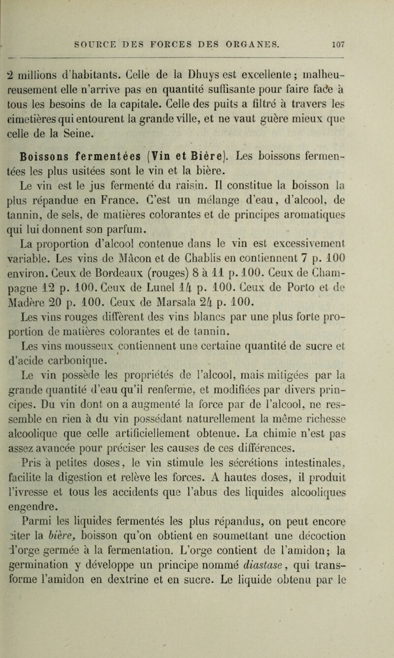 2 millions d’habitants. Celle de la Dhuys est excellente ; malheu- reusement elle n’arrive pas en quantité suffisante pour faire fade a tous les besoins de la capitale. Celle des puits a filtré à travers les cimetières qui entourent la grande ville, et ne vaut guère mieux que celle de la Seine. Boissons fermentées (Vin et Bière). Les boissons fermen- tées les plus usitées sont le vin et la bière. Le vin est le jus fermenté du raisin. Il constitue la boisson la plus répandue en France. C’est un mélange d’eau, d’alcool, de tannin, de sels, de matières colorantes et de principes aromatiques qui lui donnent son parfum. La proportion d’alcool contenue dans le vin est excessivement variable. Les vins de Mâcon et de Chablis en contiennent 7 p. 100 environ. Ceux de Bordeaux (rouges) 8 à 11 p. 100. Ceux de Cham- pagne 12 p. 100. Ceux de Lunel là p. 100. Ceux de Porto et de Madère 20 p. 100. Ceux de Marsaîa 24 p. 100. Les vins rouges diffèrent des vins blancs par une plus forte pro- portion de matières colorantes et de tannin. Les vins mousseux contiennent une certaine quantité de sucre et d’acide carbonique. Le vin possède les propriétés de l’alcool, mais mitigées par la grande quantité d’eau qu’il renferme, et modifiées par divers prin- cipes. Du vin dont on a augmenté la force par de l’alcool, ne res- semble en rien à du vin possédant naturellement la même richesse alcoolique que celle artificiellement obtenue. La chimie n’est pas assez avancée pour préciser les causes de ces différences. Pris à petites doses, le vin stimule les sécrétions intestinales, facilite la digestion et relève les forces. A hautes doses, il produit l’ivresse et tous les accidents que l’abus des liquides alcooliques engendre. Parmi les liquides fermentés les plus répandus, on peut encore :iter la bière, boisson qu’on obtient en soumettant une décoction i’orge germée à la fermentation. L’orge contient de l’amidon; la germination y développe un principe nommé diastase, qui trans- forme l’amidon en dextrine et en sucre. Le liquide obtenu par le