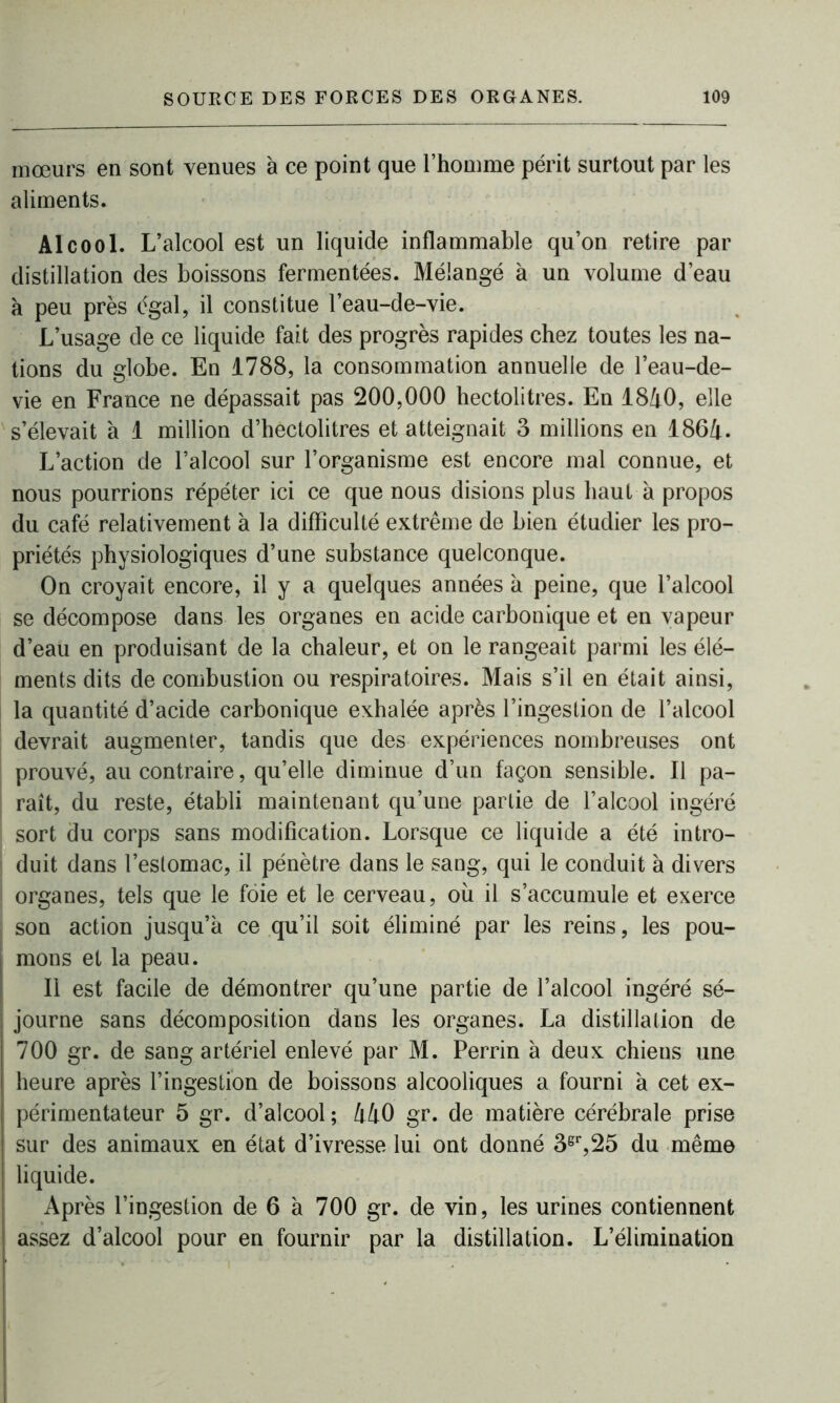 mœurs en sont venues à ce point que l’homme périt surtout par les aliments. Alcool. L’alcool est un liquide inflammable qu’on retire par distillation des boissons fermentées. Mélangé à un volume d’eau à peu près égal, il constitue l’eau-de-vie. L’usage de ce liquide fait des progrès rapides chez toutes les na- tions du globe. En 1788, la consommation annuelle de l’eau-de- vie en France ne dépassait pas 200,000 hectolitres. En 1840, elle s’élevait à 1 million d’hectolitres et atteignait 3 millions en 1864. L’action de l’alcool sur l’organisme est encore mal connue, et nous pourrions répéter ici ce que nous disions plus haut à propos du café relativement à la difficulté extrême de bien étudier les pro- priétés physiologiques d’une substance quelconque. On croyait encore, il y a quelques années a peine, que l’alcool se décompose dans les organes en acide carbonique et en vapeur d’eau en produisant de la chaleur, et on le rangeait parmi les élé- ments dits de combustion ou respiratoires. Mais s’il en était ainsi, la quantité d’acide carbonique exhalée après l’ingestion de l’alcool devrait augmenter, tandis que des expériences nombreuses ont prouvé, au contraire, qu’elle diminue d’un façon sensible. Il pa- raît, du reste, établi maintenant qu’une partie de l’alcool ingéré sort du corps sans modification. Lorsque ce liquide a été intro- duit dans l’estomac, il pénètre dans le sang, qui le conduit à divers organes, tels que le foie et le cerveau, où il s’accumule et exerce son action jusqu’à ce qu’il soit éliminé par les reins, les pou- ; mons et la peau. Il est facile de démontrer qu’une partie de l’alcool ingéré sé- i journe sans décomposition dans les organes. La distillation de | 700 gr. de sang artériel enlevé par M. Perrin à deux chiens une | heure après l’ingestion de boissons alcooliques a fourni à cet ex- ! périmentateur 5 gr. d’alcool ; 440 gr. de matière cérébrale prise | sur des animaux en état d’ivresse lui ont donné 3sr,25 du même | liquide. Après l’ingestion de 6 à 700 gr. de vin, les urines contiennent assez d’alcool pour en fournir par la distillation. L’élimination