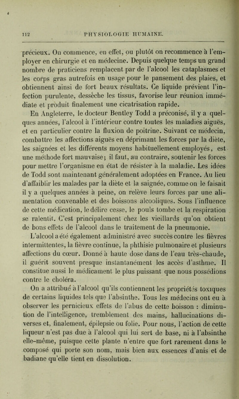 * 112 PHYSIOLOGIE HUMAINE. précieux. On commence, en effet, ou plutôt on recommence à l’em- ployer en chirurgie et en médecine. Depuis quelque temps un grand nombre de praticiens remplacent par de l’alcool les cataplasmes et les corps gras autrefois en usage pour le pansement des plaies, et obtiennent ainsi de fort beaux résultats. Ce liquide prévient l’in- fection purulente, desséche les tissus, favorise leur réunion immé- diate et produit finalement une cicatrisation rapide. En Angleterre, le docteur Bentley Todd a préconisé, il y a quel- ques années, l’alcool à l’intérieur contre toutes les maladies aiguës, et en particulier contre la fluxion de poitrine. Suivant ce médecin, combattre les affections aiguës en déprimant les forces par la diète, les saignées et les différents moyens habituellement employés, est une méthode fort mauvaise; il faut, au contraire, soutenir les forces pour mettre l’organisme en état de résister à la maladie. Les idées de Todd sont maintenant généralement adoptées en France. Au lieu d’affaiblir les malades par la diète et la saignée, comme on le faisait il y a quelques années à peine, on relève leurs forces par une ali- mentation convenable et des boissons alcooliques. Sous l’influence > de cette médication, le délire cesse, le pouls tombe et la respiration se ralentit. C’est principalement chez les vieillards qu’on obtient de bons effets de l’alcool dans le traitement de la pneumonie. L’alcool a été également administré avec succès contre les fièvres intermittentes, la fièvre continue, la phthisie pulmonaire et plusieurs affections du cœur. Donné à haute dose dans de l’eau très-chaude, il guérit souvent presque instantanément les accès d’asthme. Il constitue aussi le médicament le plus puissant que nous possédions contre le choléra. On a attribué à l’alcool qu’ils contiennent les propriétés toxiques de certains liquides tels que l’absinthe. Tous les médecins ont eu à observer les pernicieux effets de l’abus de cette boisson : diminu- tion de l’intelligence, tremblement des mains, hallucinations di- verses et, finalement, épilepsie ou folie. Pour nous, l’action de cette liqueur n’est pas due à l’alcool qui lui sert de base, ni à l’absinthe elle-même, puisque cette plante n’entre que fort rarement dans le composé qui porte son nom, mais bien aux essences d’anis et de badiane quelle tient en dissolution.