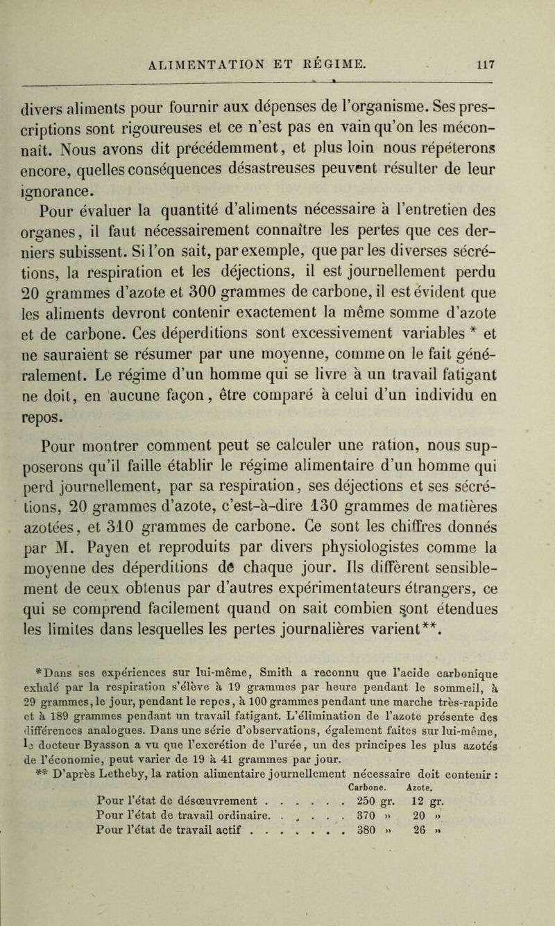 divers aliments pour fournir aux dépenses de l’organisme. Ses pres- criptions sont rigoureuses et ce n’est pas en vain qu’on les mécon- naît. Nous avons dit précédemment, et plus loin nous répéterons encore, quelles conséquences désastreuses peuvent résulter de leur ignorance. Pour évaluer la quantité d’aliments nécessaire à l’entretien des organes, il faut nécessairement connaître les pertes que ces der- niers subissent. Si l’on sait, par exemple, que par les diverses sécré- tions, la respiration et les déjections, il est journellement perdu 20 grammes d’azote et 300 grammes de carbone, il est évident que les aliments devront contenir exactement la même somme d’azote et de carbone. Ces déperditions sont excessivement variables * et ne sauraient se résumer par une moyenne, comme on le fait géné- ralement. Le régime d’un homme qui se livre à un travail fatigant ne doit, en aucune façon, être comparé à celui d’un individu en repos. Pour montrer comment peut se calculer une ration, nous sup- poserons qu’il faille établir le régime alimentaire d’un homme qui perd journellement, par sa respiration, ses déjections et ses sécré- tions, 20 grammes d’azote, c’est-à-dire 130 grammes de matières azotées, et 310 grammes de carbone. Ce sont les chiffres donnés par M. Payen et reproduits par divers physiologistes comme la moyenne des déperditions de chaque jour. Ils diffèrent sensible- ment de ceux obtenus par d’autres expérimentateurs étrangers, ce qui se comprend facilement quand on sait combien §ont étendues les limites dans lesquelles les pertes journalières varient**. *Dans ses expériences sur lui-même, Smith a reconnu que l’acide carbonique exhalé par la respiration s’élève à 19 grammes par heure pendant le sommeil, à 29 grammes, le jour, pendant le repos, à 100 grammes pendant une marche très-rapide et à 189 grammes pendant un travail fatigant. L’élimination de l’azote présente des différences analogues. Dans une série d’observations, également faites sur lui-même, L docteur Byasson a vu que l’excrétion de l’urée, un des principes les plus azotés de l’économie, peut varier de 19 à 41 grammes par jour. ** D’après Letheby, la ration alimentaire journellement nécessaire doit contenir: Carbone. Azote. Pour l’état de désoeuvrement 250 gr. 12 gr. Pour l’état de travail ordinaire. . „ . . . 370 » 20 »> Pour l’état de travail actif 380 » 26 »