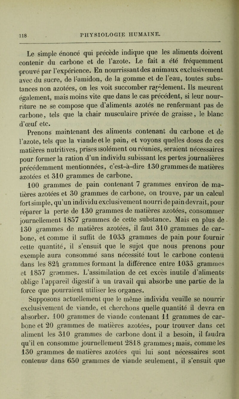Le simple énoncé qui précède indique que les aliments doivent contenir du carbone et de l’azote. Le fait a été fréquemment prouvé par l’expérience. En nourrissant des animaux exclusivement avec du sucre, de Pamidon, de la gomme et de l’eau, toutes subs- tances non azotées, on les voit succomber rapidement. Ils meurent également, mais moins vite que dans le cas précédent, si leur nour- riture ne se compose que d’aliments azotés ne renfermant pas de carbone, tels que la chair musculaire privée de graisse, le blanc d’œuf etc. Prenons maintenant des aliments contenant du carbone et de l’azote, tels que la viande et le pain, et voyons quelles doses de ces matières nutritives, prises isolément ou réunies, seraient nécessaires pour former la ration d’un individu subissant les pertes journalières précédemment mentionnées, c’est-à-dire 130 grammes de matières azotées et 310 grammes de carbone. 100 grammes de pain contenant 7 grammes environ de ma- tières azotées et 30 grammes de carbone, on trouve, par un calcul fort simple, qu’un individu exclusivement nourri de pain devrait, pour réparer la perte de 130 grammes de matières azotées, consommer journellement 1857 grammes de cette substance. Mais en plus de 130 grammes de matières azotées, il faut 310 grammes de car- bone, et comme il suffît de 1033 grammes de pain pour fournir cette quantité, il s’ensuit que le sujet que nous prenons pour exemple aura consommé sans nécessité tout le carbone contenu dans les 82à grammes formant la différence entre 1033 grammes et 1857 grammes. L’assimilation de cet excès inutile d’aliments- oblige l’appareil digestif à un travail qui absorbe une partie de la force que pourraient utiliser les organes. Supposons actuellement que le même individu veuille se nourrir exclusivement de viande, et cherchons quelle quantité il devra en absorber. 100 grammes de viande contenant 11 grammes de car- bone et 20 grammes de matières azotées, pour trouver dans cet aliment les 310 grammes de carbone dont il a besoin, il faudra qu’il en consomme journellement 2818 grammes; mais, comme les 130 grammes de matières azotées qui lui sont nécessaires sont contenu? dans 650 grammes de viande seulement, il s’ensuit que