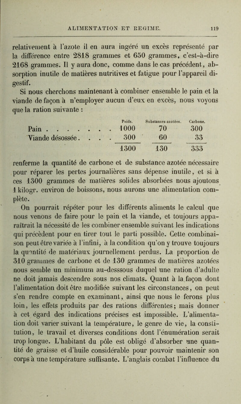 relativement à l’azote il en aura ingéré un excès représenté par la différence entre 2818 grammes et 650 grammes, c’est-à-dire 2168 grammes. Il y aura donc, comme dans le cas précédent, ab- sorption inutile de matières nutritives et fatigue pour l’appareil di- gestif. Si nous cherchons maintenant à combiner ensemble le pain et la viande de façon à n’employer aucun d’eux en excès, nous voyons que la ration suivante : Poids. Substances azotées. Carbone. Pain 1000 70 300 Viande désossée.... 300 60 33 1300 130 333 renferme la quantité de carbone et de substance azotée nécessaire pour réparer les pertes journalières sans dépense inutile, et si à ces 1300 grammes de matières solides absorbées nous ajoutons 1 kilogr. environ de boissons, nous aurons une alimentation com- plète. On pourrait répéter pour les différents aliments le calcul que nous venons de faire pour le pain et la viande, et toujours appa- raîtrait la nécessité de les combiner ensemble suivant les indications qui précèdent pour en tirer tout le parti possible. Cette combinai- son peut être variée à l’infini, à la condition qu’on y trouve toujours la quantité de matériaux journellement perdus. La proportion de 310 grammes de carbone et de 130 grammes de matières azotées nous semble un minimum au-desssous duquel une ration d’adulte ne doit jamais descendre sous nos climats. Quant à la façon dont l’alimentation doit être modifiée suivant les circonstances, on peut s’en rendre compte en examinant, ainsi que nous le ferons plus loin, les effets produits par des rations différentes; mais donner à cet égard des indications précises est impossible. L’alimenta- tion doit varier suivant la température, le genre de vie, la consti- tution, le travail et diverses conditions dont l’énumération serait trop longue. L’habitant du pôle est obligé d’absorber une quan- tité de graisse et d’huile considérable pour pouvoir maintenir son corps à une température suffisante. L’anglais combat l’influence du