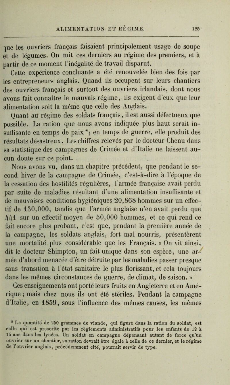 jue les ouvriers français faisaient principalement usage de soupe et de légumes. On mit ces derniers au régime des premiers, et à partir de ce moment l’inégalité de travail disparut. Cette expérience concluante a été renouvelée bien des fois par les entrepreneurs anglais. Quand ils occupent sur leurs chantiers des ouvriers français et surtout des ouvriers irlandais, dont nous avons fait connaître le mauvais régime, ils exigent d’eux que leur alimentation soit la même que celle des Anglais. Quant au régime des soldats français, il est aussi défectueux que possible. La ration que nous avons indiquée plus haut serait in- suffisante en temps de paix*; en temps de guerre, elle produit des résultats désastreux. Les chiffres relevés par le docteur Chenu dans sa statistique des campagnes de Crimée et d’Italie ne laissent au- cun doute sur ce point. Nous avons vu, dans un chapitre précédent, que pendant le se- cond hiver de la campagne de Crimée, c’est-à-dire à l’époque de la cessation des hostilités régulières, l’armée française avait perdu par suite de maladies résultant d’une alimentation insuffisante et de mauvaises conditions hygiéniques 20,868 hommes sur un effec- tif de 130,000, tandis que l’armée anglaise n’en avait perdu que kh 1 sur un effectif moyen de 50,000 hommes, et ce qui rend ce fait encore plus probant, c’est que, pendant la première année de la campagne, les soldats anglais, fort mal nourris, présentèrent une mortalité plus considérable que les Français. « On vit ainsi, dit le docteur Shimpton, un fait unique dans son espèce, une ar- mée d’abord menacée d’être détruite par les maladies passer presque sans transition à l’état sanitaire le plus florissant, et cela toujours dans les mêmes circonstances de guerre, de climat, de saison. » Ces enseignements ont porté leurs fruits en Angleterre et en Amé- rique ; mais chez nous ils ont été stériles. Pendant la campagne d’Italie, en 1859, sous l’influence des mêmes causes, les mêmes * La quantité de 250 grammes de viande, qui figure dans la ration du soldat, est celle qui est prescrite par les règlements administratifs pour les enfants de 12 à 15 ans dans les lycées. Un soldat en campagne dépensant autant de force qu’un ouvrier sur un chantier, sa ration devrait être égale à celle de ce dernier, et le régime de l’ouvrier anglais, précédemment cité, pourrait servir de type.