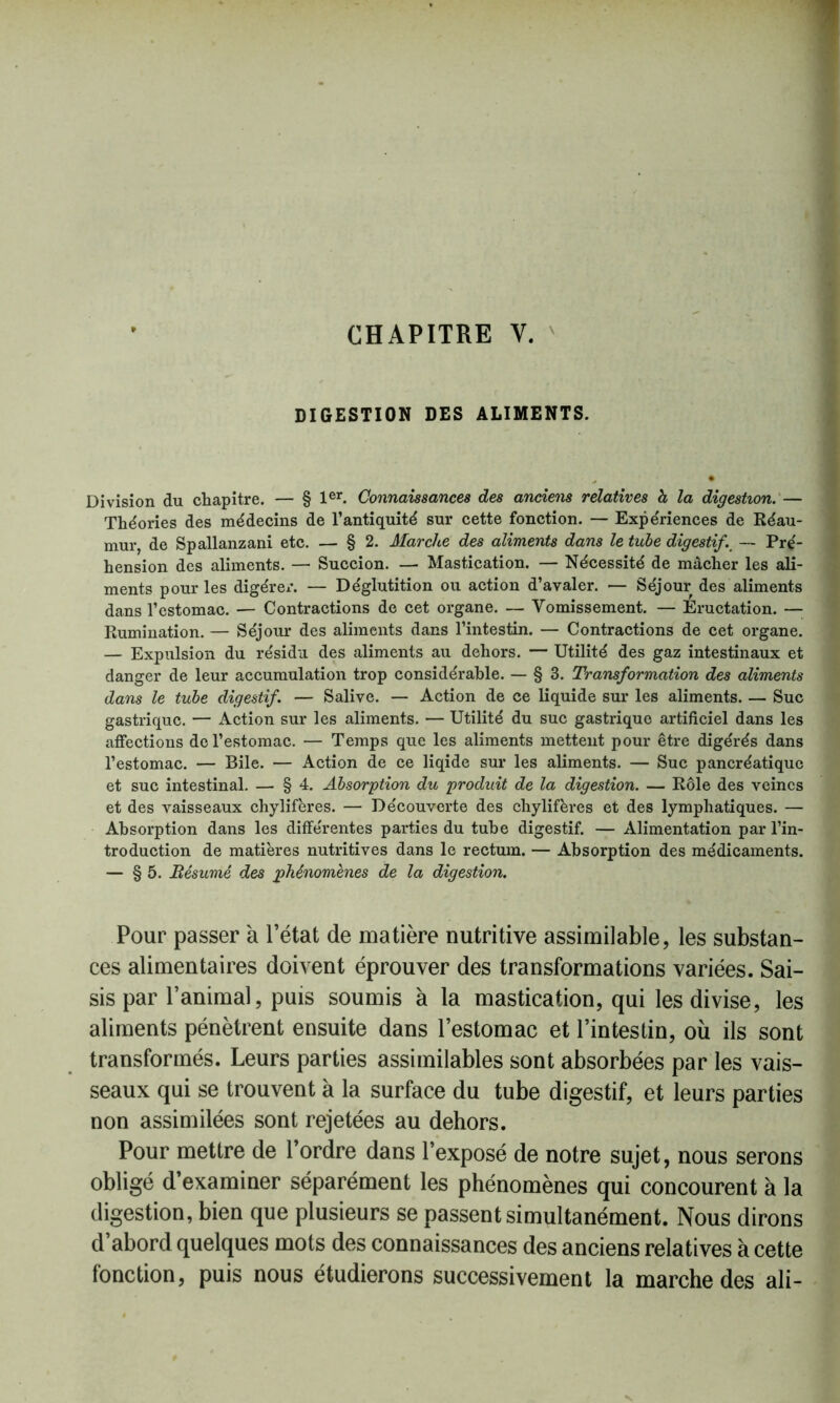CHAPITRE V. DIGESTION DES ALIMENTS. Division du chapitre. — § 1er. Connaissances des anciens relatives h la digestion. — Théories des médecins de l’antiquité sur cette fonction. — Expériences de Réau- mur, de Spallanzani etc. — § 2. Marche des aliments dans le tube digestifs — Pré- hension des aliments. — Succion. — Mastication. — Nécessité de mâcher les ali- ments pour les digérer. — Déglutition ou action d’avaler. — Séjour des aliments dans l’estomac. — Contractions de cet organe. — Vomissement. — Eructation. — Rumination. — Séjour des aliments dans l’intestin. — Contractions de cet organe. — Expulsion du résidu des aliments au dehors. — Utilité des gaz intestinaux et danger de leur accumulation trop considérable. — § 3. Transformation des aliments dans le tube digestif. — Salive. — Action de ce liquide sur les aliments. — Suc gastrique. — Action sur les aliments. — Utilité du suc gastrique artificiel dans les affections de l’estomac. — Temps que les aliments mettent pour être digérés dans l’estomac. — Bile. — Action de ce liqide sur les aliments. — Suc pancréatique et suc intestinal. — § 4. Absorption du produit de la digestion. — Rôle des veines et des vaisseaux chylifères. — Découverte des chylifères et des lymphatiques. — Absorption dans les différentes parties du tube digestif. — Alimentation par l’in- troduction de matières nutritives dans le rectum. — Absorption des médicaments. — § 5. jRésumé des phénomènes de la digestion. Pour passer à l’état de matière nutritive assimilable, les substan- ces alimentaires doivent éprouver des transformations variées. Sai- sis par l’animal, puis soumis à la mastication, qui les divise, les aliments pénètrent ensuite dans l’estomac et l’intestin, où ils sont transformés. Leurs parties assimilables sont absorbées par les vais- seaux qui se trouvent à la surface du tube digestif, et leurs parties non assimilées sont rejetées au dehors. Pour mettre de l’ordre dans l’exposé de notre sujet, nous serons obligé d’examiner séparément les phénomènes qui concourent à la digestion, bien que plusieurs se passent simultanément. Nous dirons d’abord quelques mots des connaissances des anciens relatives à cette fonction, puis nous étudierons successivement la marche des ali-