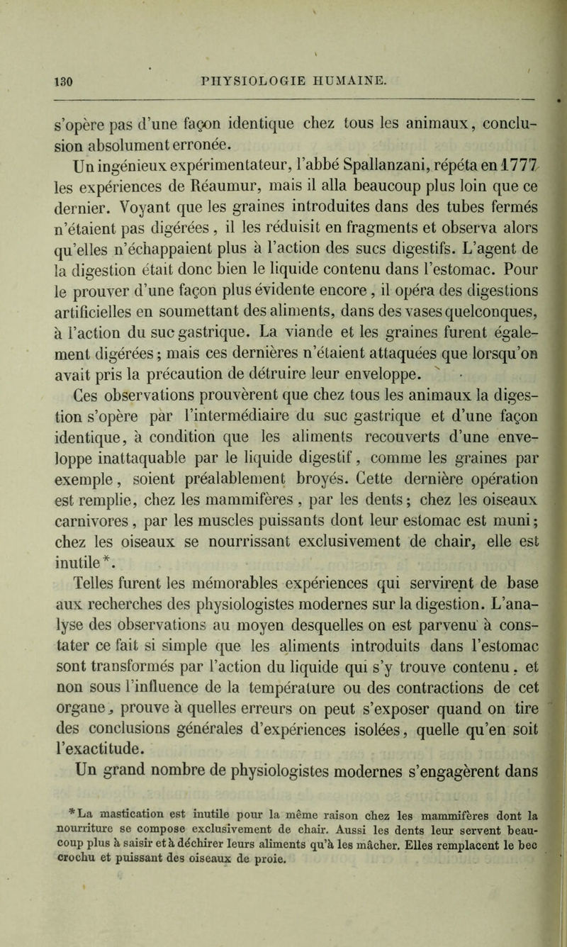 s’opère pas cl’une façon identique chez tous les animaux, conclu- sion absolument erronée. Un ingénieux expérimentateur, l’abbé Spallanzani, répéta en 1777 les expériences de Réaumur, mais il alla beaucoup plus loin que ce dernier. Voyant que les graines introduites dans des tubes fermés n’étaient pas digérées , il les réduisit en fragments et observa alors qu’elles n’échappaient plus à l’action des sucs digestifs. L’agent de la digestion était donc bien le liquide contenu dans l’estomac. Pour le prouver d’une façon plus évidente encore, il opéra des digestions artificielles en soumettant des aliments, dans des vases quelconques, à l’action du suc gastrique. La viande et les graines furent égale- ment digérées ; mais ces dernières n’étaient attaquées que lorsqu’on avait pris la précaution de détruire leur enveloppe.  • Ces observations prouvèrent que chez tous les animaux la diges- tion s’opère par l’intermédiaire du suc gastrique et d’une façon identique, à condition que les aliments recouverts d’une enve- loppe inattaquable par le liquide digestif, comme les graines par exemple, soient préalablement broyés. Cette dernière opération est remplie, chez les mammifères , par les dents ; chez les oiseaux carnivores, par les muscles puissants dont leur estomac est muni ; chez les oiseaux se nourrissant exclusivement de chair, elle est inutile*. Telles furent les mémorables expériences qui servirent de base aux recherches des physiologistes modernes sur la digestion. L’ana- lyse des observations au moyen desquelles on est parvenu à cons- tater ce fait si simple que les aliments introduits dans l’estomac sont transformés par l’action du liquide qui s’y trouve contenu, et non sous l’influence de la température ou des contractions de cet organe ^ prouve à quelles erreurs on peut s’exposer quand on tire des conclusions générales d’expériences isolées, quelle qu’en soit l’exactitude. Un grand nombre de physiologistes modernes s’engagèrent dans *La mastication est inutile pour la même raison chez les mammifères dont la nourriture se compose exclusivement de chair. Aussi les dents leur servent beau- coup plus à saisir et à déchirer leurs aliments qu’à les mâcher. Elles remplacent le bec crochu et puissant des oiseaux de proie.