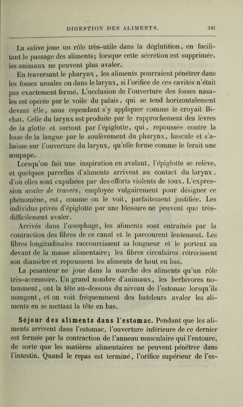 La salive joue un rôle très-utile dans la déglutition, en facili- tant le passage des aliments; lorsque cette sécrétion est supprimée, les animaux ne peuvent plus avaler. En traversant le pharynx, les aliments pourraient pénétrer dans les fosses nasales ou dans le larynx, si l’orifice de ces cavités n’était pas exactement fermé. L’occlusion de l’ouverture des fosses nasa- les est opérée par le voile du palais , qui se tend horizontalement devant elle, sans cependant s’y appliquer comme le croyait Bi- chat. Celle du larynx est produite par le rapprochement des lèvres de la glotte et surtout par l’épiglotte, qui, repoussée contre la base de la langue par le soulèvement du pharynx, bascule et s’a- baisse sur l’ouverture du larynx, qu’elle ferme comme le ferait une soupape. Lorsqu’on fait une inspiration en avalant, l’épiglotte se relève, et quelques parcelles d’aliments arrivent au contact du larynx, d’où elles sont expulsées par des efforts violents de toux. L’expres- sion avaler de travers, employée vulgairement pour désigner ce phénomène, est, comme on le voit, parfaitement justifiée. Les individus privés d’épiglotte par une blessure ne peuvent que très- difficilement avaler. Arrivés dans l’œsophage, les aliments sont entraînés par la contraction des fibres de ce canal et le parcourent lentement. Les fibres longitudinales raccourcissent sa longueur et le portent au devant de la masse alimentaire; les fibres circulaires rétrécissent son diamètre et repoussent les aliments de haut en bas. La pesanteur ne joue dans la marche des aliments qu’un rôle très-accessoire. Un grand nombre d’animaux, les herbivores no- tamment, ont la tête au-dessous du niveau de l’estomac lorsqu’ils mangent, et on voit fréquemment des bateleurs avaler les ali- ments en se mettant la tête en bas. Séjour des aliments dans l’estomac. Pendant que les ali- ments arrivent dans l’estomac, l’ouverture inférieure de ce dernier est fermée par la contraction de l’anneau musculaire qui l’entoure, de sorte que les matières alimentaires ne peuvent pénétrer dans l’intestin. Quand le repas est terminé, l’orifice supérieur de l’es-