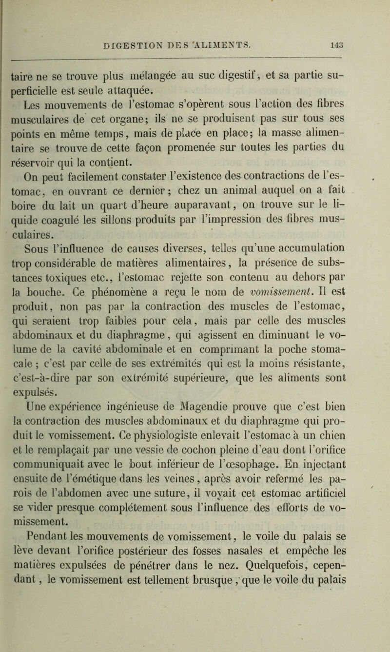 taire ne se trouve plus mélangée au suc digestif , et sa partie su- perficielle est seule attaquée. Les mouvements de l’estomac s’opèrent sous l’action des fibres musculaires de cet organe; ils ne se produisent pas sur tous ses points en même temps, mais de place en place ; la masse alimen- taire se trouve de cette façon promenée sur toutes les parties du réservoir qui la contient. On peut facilement constater l’existence des contractions de l’es- tomac, en ouvrant ce dernier; chez un animal auquel on a fait boire du lait un quart d’heure auparavant, on trouve sur le li- quide coagulé les sillons produits par l’impression des fibres mus- culaires. Sous l’influence de causes diverses, telles qu’une accumulation trop considérable de matières alimentaires, la présence de subs- tances toxiques etc., l’estomac rejette son contenu au dehors par la bouche. Ce phénomène a reçu le nom de vomissement. Il est produit, non pas par la contraction des muscles de l’estomac, qui seraient trop faibles pour cela, mais par celle des muscles abdominaux et du diaphragme, qui agissent en diminuant le vo- lume de la cavité abdominale et en comprimant la poche stoma- cale ; c’est par celle de ses extrémités qui est la moins résistante, c’est-à-dire par son extrémité supérieure, que les aliments sont expulsés. Une expérience ingénieuse de Magendie prouve que c’est bien la contraction des muscles abdominaux et du diaphragme qui pro- duit le vomissement. Ce physiologiste enlevait l’estomac à un chien et le remplaçait par une vessie de cochon pleine d’eau dont l’orifice communiquait avec le bout inférieur de l’œsophage. En injectant ensuite de l’émétique dans les veines, après avoir refermé les pa- rois de l’abdomen avec une suture, il voyait cet estomac artificiel se vider presque complètement sous l’influence des efforts de vo- missement. Pendant les mouvements de vomissement, le voile du palais se lève devant l’orifice postérieur des fosses nasales et empêche les matières expulsées de pénétrer dans le nez. Quelquefois, cepen- dant , le vomissement est tellement brusque ,* que le voile du palais