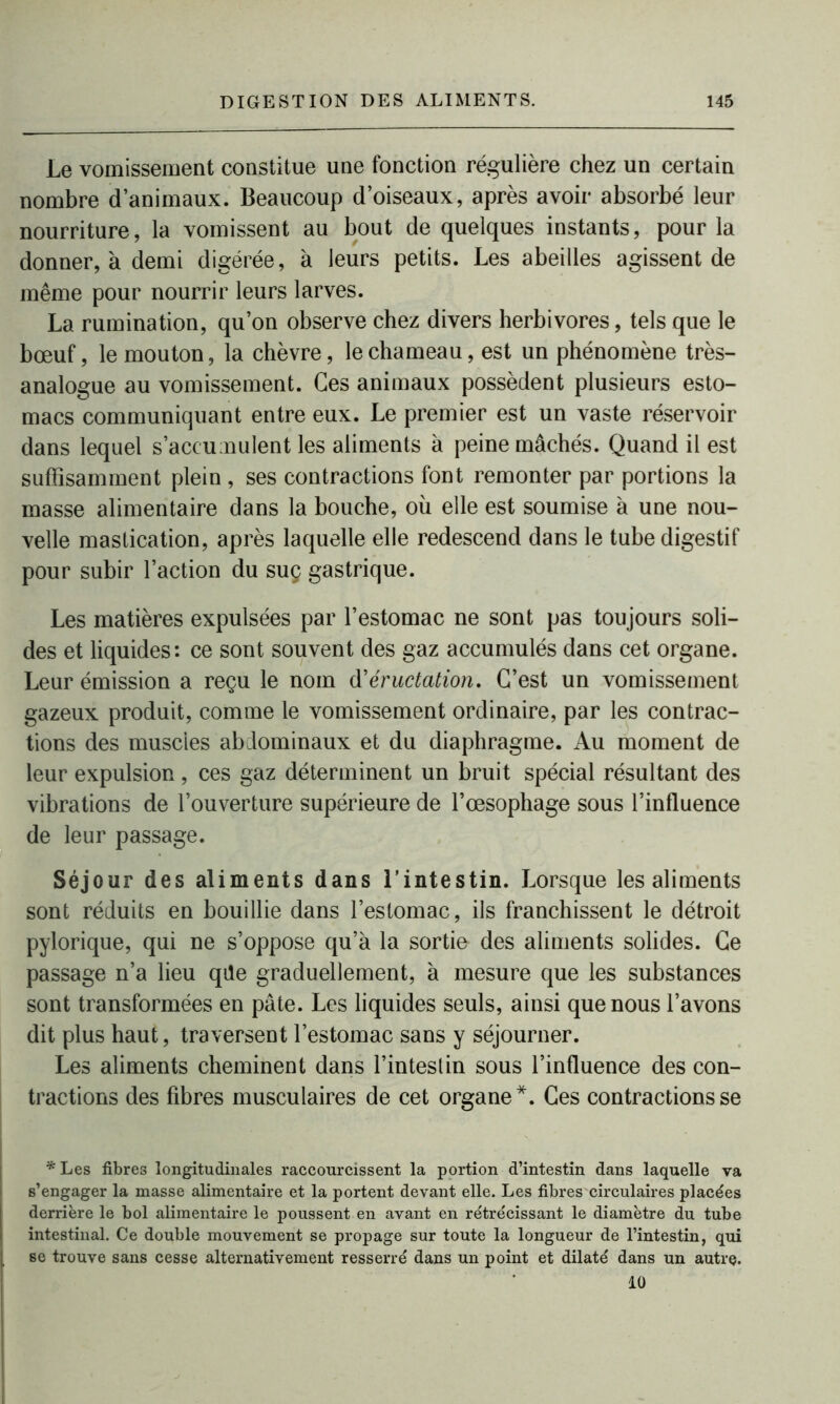 Le vomissement constitue une fonction régulière chez un certain nombre d’animaux. Beaucoup d’oiseaux, après avoir absorbé leur nourriture, la vomissent au bout de quelques instants, pour la donner, à demi digérée, à leurs petits. Les abeilles agissent de même pour nourrir leurs larves. La rumination, qu’on observe chez divers herbivores, tels que le bœuf, le mouton, la chèvre, le chameau, est un phénomène très- analogue au vomissement. Ces animaux possèdent plusieurs esto- macs communiquant entre eux. Le premier est un vaste réservoir dans lequel s’accumulent les aliments à peine mâchés. Quand il est suffisamment plein , ses contractions font remonter par portions la masse alimentaire dans la bouche, où elle est soumise à une nou- velle mastication, après laquelle elle redescend dans le tube digestif pour subir l’action du sue gastrique. Les matières expulsées par l’estomac ne sont pas toujours soli- des et liquides: ce sont souvent des gaz accumulés dans cet organe. Leur émission a reçu le nom éructation. C’est un vomissement gazeux produit, comme le vomissement ordinaire, par les contrac- tions des muscles abdominaux et du diaphragme. Au moment de leur expulsion, ces gaz déterminent un bruit spécial résultant des vibrations de l’ouverture supérieure de l’œsophage sous l’influence de leur passage. Séjour des aliments dans l’intestin. Lorsque les aliments sont réduits en bouillie dans l’estomac, ils franchissent le détroit pylorique, qui ne s’oppose qu’à la sortie des aliments solides. Ce passage n’a lieu qile graduellement, à mesure que les substances sont transformées en pâte. Les liquides seuls, ainsi que nous l’avons dit plus haut, traversent l’estomac sans y séjourner. Les aliments cheminent dans l’inteslin sous l’influence des con- tractions des fibres musculaires de cet organe*. Ces contractions se * Les fibres longitudinales raccourcissent la portion d’intestin dans laquelle va s’engager la masse alimentaire et la portent devant elle. Les fibres circulaires placées derrière le bol alimentaire le poussent en avant en rétrécissant le diamètre du tube intestinal. Ce double mouvement se propage sur toute la longueur de l’intestin, qui se trouve sans cesse alternativement resserré dans un point et dilaté dans un autre. 10