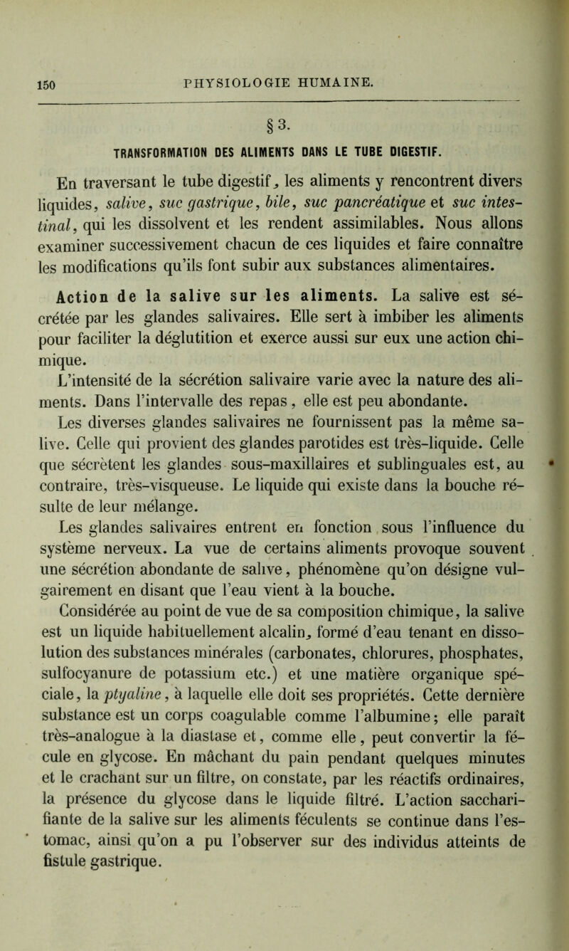 §3- TRANSFORMATION DES ALIMENTS DANS LE TUBE DIGESTIF. En traversant le tube digestifs les aliments y rencontrent divers liquides, salive, suc gastrique, bile, suc pancréatique et suc intes- tinal, qui les dissolvent et les rendent assimilables. Nous allons examiner successivement chacun de ces liquides et faire connaître les modifications qu’ils font subir aux substances alimentaires. Action de la salive sur les aliments. La salive est sé- crétée par les glandes salivaires. Elle sert à imbiber les aliments pour faciliter la déglutition et exerce aussi sur eux une action chi- mique. L’intensité de la sécrétion salivaire varie avec la nature des ali- ments. Dans l’intervalle des repas, elle est peu abondante. Les diverses glandes salivaires ne fournissent pas la même sa- live. Celle qui provient des glandes parotides est très-liquide. Celle que sécrètent les glandes sous-maxillaires et sublinguales est, au contraire, très-visqueuse. Le liquide qui existe dans la bouche ré- sulte de leur mélange. Les glandes salivaires entrent en fonction sous l’influence du système nerveux. La vue de certains aliments provoque souvent une sécrétion abondante de salive, phénomène qu’on désigne vul- gairement en disant que l’eau vient à la bouche. Considérée au point de vue de sa composition chimique, la salive est un liquide habituellement alcalin,, formé d’eau tenant en disso- lution des substances minérales (carbonates, chlorures, phosphates, sulfocyanure de potassium etc.) et une matière organique spé- ciale, la ptyaline, à laquelle elle doit ses propriétés. Cette dernière substance est un corps coagulable comme l’albumine ; elle paraît très-analogue à la diastase et, comme elle, peut convertir la fé- cule en glycose. En mâchant du pain pendant quelques minutes et le crachant sur un filtre, on constate, par les réactifs ordinaires, la présence du glycose dans le liquide filtré. L’action sacchari- fiante de la salive sur les aliments féculents se continue dans l’es- tomac, ainsi qu’on a pu l’observer sur des individus atteints de fistule gastrique.
