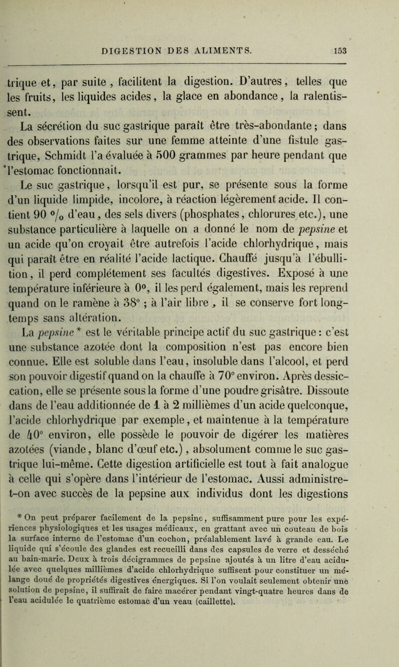 trique et, par suite, facilitent la digestion. D’autres, telles que les fruits, les liquides acides, la glace en abondance, la ralentis- sent. La sécrétion du suc gastrique paraît être très-abondante ; dans des observations faites sur une femme atteinte d’une fistule gas- trique, Schmidt l’a évaluée à 500 grammes par heure pendant que 'l’estomac fonctionnait. Le suc gastrique, lorsqu’il est pur, se présente sous la forme d’un liquide limpide, incolore, à réaction légèrement acide. Il con- tient 90 °/0 d’eau, des sels divers (phosphates, chlorures etc.), une substance particulière à laquelle on a donné le nom de pepsine et un acide qu’on croyait être autrefois l’acide chlorhydrique, mais qui paraît être en réalité l’acide lactique. Chauffé jusqu’à l’ébulli- tion, il perd complètement ses facultés digestives. Exposé à une température inférieure à 0°, il les perd également, mais les reprend quand on le ramène à 38° ; à l’air libre ^ il se conserve fort long- temps sans altération. La pepsine* est le véritable principe actif du suc gastrique : c’est une substance azotée dont la composition n’est pas encore bien connue. Elle est soluble dans l’eau, iusoluble dans l’alcool, et perd son pouvoir digestif quand on la chauffe à 70° environ. Après dessic- cation, elle se présente sous la forme d’une poudre grisâtre. Dissoute dans de l’eau additionnée de 1 à 2 millièmes d’un acide quelconque, l’acide chlorhydrique par exemple, et maintenue à la température de 40° environ, elle possède le pouvoir de digérer les matières azotées (viande, blanc d’œuf etc.), absolument comme le suc gas- trique lui-même. Cette digestion artificielle est tout à fait analogue à celle qui s’opère dans l’intérieur de l’estomac. Aussi administre- t-on avec succès de la pepsine aux individus dont les digestions * On peut préparer facilement de la pepsine, suffisamment pure pour les expé- riences physiologiques et les usages médicaux, en grattant avec un couteau de bois la surface interne de l’estomac d’un cochon, préalablement lavé à grande eau. Le liquide qui s’écoule des glandes est recueilli dans des capsules de verre et desséché au bain-marie. Deux à trois décigrammes de pepsine ajoutés à un litre d’eau acidu- lée avec quelques millièmes d’acide chlorhydrique suffisent pour constituer un mé- lange doué de propriétés digestives énergiques. Si l’on voulait seulement obtenir une solution de pepsine, il suffirait de faire macérer pendant vingt-quatre heures dans de l’eau acidulée le quatrième estomac d’un veau (caillette!.