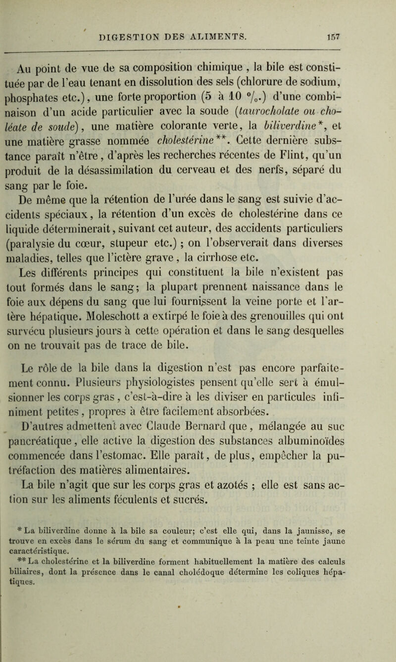 Au point de vue de sa composition chimique , la bile est consti- tuée par de l’eau tenant en dissolution des sels (chlorure de sodium, phosphates etc.), une forte proportion (5 à 10 °/0.) d’une combi- naison d’un acide particulier avec la soude (taurocholate ou cho- léate de soude), une matière colorante verte, la biliverdine*, et une matière grasse nommée cholestérine**. Cette dernière subs- tance paraît n’être, d’après les recherches récentes de Flint, qu’un produit de la désassimilation du cerveau et des nerfs, séparé du sang par le foie. De même que la rétention de l’urée dans le sang est suivie d’ac- cidents spéciaux, la rétention d’un excès de cholestérine dans ce liquide déterminerait, suivant cet auteur, des accidents particuliers (paralysie du cœur, stupeur etc.) ; on l’observerait dans diverses maladies, telles que l’ictère grave, la cirrhose etc. Les différents principes qui constituent la bile n’existent pas tout formés dans le sang; la plupart prennent naissance dans le foie aux dépens du sang que lui fournissent la veine porte et l’ar- tère hépatique. Moleschott a extirpé le foie à des grenouilles qui ont survécu plusieurs jours à cette opération et dans le sang desquelles on ne trouvait pas de trace de bile. Le rôle de la bile dans la digestion n’est pas encore parfaite- ment connu. Plusieurs physiologistes pensent qu’elle sert à émul- sionner les corps gras, c’est-à-dire à les diviser en particules infi- niment petites, propres à être facilement absorbées. D’autres admettent avec Claude Bernard que, mélangée au suc pancréatique, elle active la digestion des substances albuminoïdes commencée dans l’estomac. Elle paraît, de plus, empêcher la pu- tréfaction des matières alimentaires. La bile n’agit que sur les corps gras et azotés ; elle est sans ac- tion sur les aliments féculents et sucrés. * La biliverdine donne à la bile sa couleur; c’est elle qui, dans la jaunisse, se trouve en excès dans le sérum du sang et communique à la peau une teinte jaune caractéristique. **La cholestérine et la biliverdine forment habituellement la matière des calculs biliaires, dont la présence dans le canal cholédoque détermine les coliques hépa- tiques.