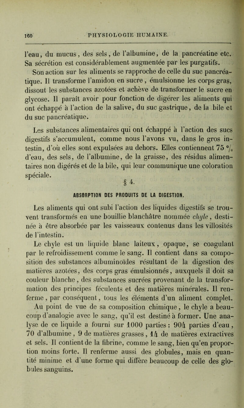 l’eau, du mucus, des sels, de l’albumine, de la pancréatine etc. Sa sécrétion est considérablement augmentée par les purgatifs. Son action sur les aliments se rapproche de celle du suc pancréa- tique. Il transforme l’amidon en sucre, émulsionne les corps gras, dissout les substances azotées et achève de transformer le sucre en glycose. Il paraît avoir pour fonction de digérer les aliments qui ont échappé à l’action de la salive, du suc gastrique, de la bile et du suc pancréatique. Les substances alimentaires qui ont échappé à l’action des sucs digestifs s’accumulent, comme nous l’avons vu, dans le gros in- testin, d’où elles sont expulsées au dehors. Elles contiennent 75 °/0 d’eau, des sels, de l’albumine, de la graisse, des résidus alimen- taires non digérés et de la bile, qui leur communique une coloration spéciale. §4. ABSORPTION DES PRODUITS DE LA DIGESTION. Les aliments qui ont subi l’action des liquides digestifs se trou- vent transformés en une bouillie blanchâtre nommée chyle , desti- née à être absorbée par les vaisseaux contenus dans les villosités de l’intestin. Le chyle est un liquide blanc laiteux, opaque, se coagulant par le refroidissement comme le sang. Il contient dans sa compo- sition des substances albuminoïdes résultant de la digestion des matières azotées, des corps gras émulsionnés, auxquels il doit sa couleur blanche, des substances sucrées provenant de la transfor- mation des principes féculents et des matières minérales. Il ren- ferme , par conséquent, tous les éléments d’un aliment complet. Au point de vue de sa composition chimique, le chyle a beau- coup d’analogie avec le sang, qu’il est destiné à former. Une ana- lyse de ce liquide a fourni sur 1000 parties : 904 parties d’eau , 70 d’albumine, 9 de matières grasses, 14 de matières extractives et sels. Il contient de la fibrine, comme le sang, bien qu’en propor- tion moins forte. Il renferme aussi des globules, mais en quan- tité minime et d’une forme qui diffère beaucoup de celle des glo- bules sanguins.