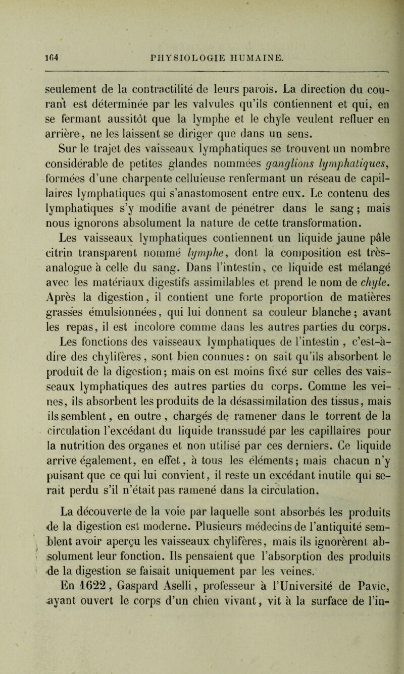 seulement de la contractilité de leurs parois. La direction du cou- rant est déterminée par les valvules qu’ils contiennent et qui, en se fermant aussitôt que la lymphe et le chyle veulent refluer en arrière, ne les laissent se diriger que dans un sens. Sur le trajet des vaisseaux lymphatiques se trouvent un nombre considérable de petites glandes nommées ganglions lymphatiques, formées d’une charpente celluleuse renfermant un réseau de capil- laires lymphatiques qui s’anastomosent entre eux. Le contenu des lymphatiques s’y modifie avant de pénétrer dans le sang ; mais nous ignorons absolument la nature de cette transformation. Les vaisseaux lymphatiques contiennent un liquide jaune pâle citrin transparent nommé lymphe, dont la composition est très- analogue à celle du sang. Dans l’intestin, ce liquide est mélangé avec les matériaux digestifs assimilables et prend le nom de chyle. Après la digestion, il contient une forte proportion de matières grasses émulsionnées, qui lui donnent sa couleur blanche; avant les repas, il est incolore comme dans les autres parties du corps. Les fonctions des vaisseaux lymphatiques de l’intestin , c’est-à- dire des chylifères, sont bien connues: on sait qu’ils absorbent le produit de la digestion; mais on est moins fixé sur celles des vais- seaux lymphatiques des autres parties du corps. Gomme les vei- nes, ils absorbent les produits de la désassimilation des tissus, mais ils semblent, en outre, chargés de ramener dans le torrent de la circulation l’excédant du liquide transsudé par les capillaires pour la nutrition des organes et non utilisé par ces derniers. Ce liquide arrive également, en effet, à tous les éléments; mais chacun n’y puisant que ce qui lui convient, il reste un excédant inutile qui se- rait perdu s’il n’était pas ramené dans la circulation. La découverte de la voie par laquelle sont absorbés les produits de la digestion est moderne. Plusieurs médecins de l’antiquité sem- blent avoir aperçu les vaisseaux chylifères, mais ils ignorèrent ab- solument leur fonction. Ils pensaient que l’absorption des produils de la digestion se faisait uniquement par les veines. En 1622, Gaspard Aselli, professeur à l’Université de Pavie, ayant ouvert le corps d’un chien vivant, vit à la surface de l’in-