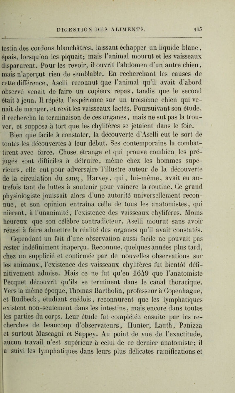 J. testin des cordons blanchâtres, laissant échapper un liquide blanc, épais, lorsqu’on les piquait; mais l’animal mourut et les vaisseaux disparurent. Pour les revoir, il ouvrit l’abdomen d’un autre chien, mais n’aperçut rien de semblable. En recherchant les causes de cette différence, Aselli reconnut que l’animal qu’il avait d’abord observé venait de faire un copieux repas, tandis que le second était à jeun. Il répéta l’expérience sur un troisième chien qui ve- nait de manger, et revit les vaisseaux lactés. Poursuivant son étude, il rechercha la terminaison de ces organes^ mais ne sut pas la trou- ver, et supposa à tort que les chylifères se jetaient dans le foie. Bien que facile à constater, la découverte d’Aselli eut le sort de toutes les découvertes à leur début. Ses contemporains la combat- tirent avec force. Chose étrange et qui prouve combien les pré- jugés sont difficiles à détruire, même chez les hommes supé- rieurs , elle eut pour adversaire l’illustre auteur de la découverte de la circulation du sang, Harvey, qui, lui-même, avait eu au- trefois tant de luttes à soutenir pour vaincre la routine. Ce grand physiologiste jouissait alors d’une autorité universellement recon- nue, et son opinion entraîna celle de tous les anatomistes, qui nièrent, à l’unanimité, l’existence des vaisseaux chylifères. Moins heureux que son célèbre contradicteur, Aselli mourut sans avoir réussi à faire admettre la réalité des organes qu’il avait constatés. Cependant un fait d’une observation aussi facile ne pouvait pas I rester indéfiniment inaperçu. Reconnue, quelques années plus tard, ! chez un supplicié et confirmée par de nouvelles observations sur les animaux, l’existence des vaisseaux chylifères fut bientôt défi- nitivement admise. Mais ce ne fut qu’en 1649 que l’anatomiste Pecquet découvrit qu’ils se terminent dans le canal thoracique. Vers la même époque, Thomas Bartholin, professeur à Copenhague, et Rudbeck, étudiant suédois, reconnurent que les lymphatiques existent non-seulement dans les intestins, mais encore dans toutes les parties du corps. Leur étude fut complétée ensuite par les re- cherches de beaucoup d’observateurs, Hunter, Lauth, Panizza et surtout Mascagni et Sappey. Au point de vue de l’exactitude, aucun travail n’est supérieur à celui de ce dernier anatomiste; il a suivi les lymphatiques dans leurs plus délicates ramifications et