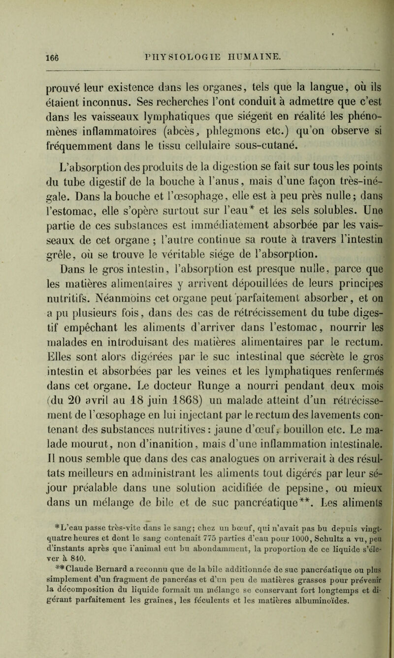 prouvé leur existence dans les organes, tels que la langue, où ils étaient inconnus. Ses recherches l’ont conduit à admettre que c’est dans les vaisseaux lymphatiques que siègent en réalité les phéno- mènes inflammatoires (abcès ^ phlegmons etc.) qu’on observe si fréquemment dans le tissu cellulaire sous-cutané. L’absorption des produits de la digestion se fait sur tous les points du tube digestif de la bouche à l’anus, mais d’une façon très-iné- gale. Dans la bouche et l’œsophage, elle est à peu près nulle; dans l’estomac, elle s’opère surtout sur l’eau* et les sels solubles. Une partie de ces substances est immédiatement absorbée par les vais- seaux de cet organe ; l’autre continue sa route à travers l’intestin grêle, où se trouve le véritable siège de l’absorption. Dans le gros intestin, l’absorption est presque nulle, parce que les matières alimentaires y arrivent dépouillées de leurs principes nutritifs. Néanmoins cet organe peut parfaitement absorber, et on a pu plusieurs fois, dans des cas de rétrécissement du tube diges- tif empêchant les aliments d’arriver dans l’estomac, nourrir les malades en introduisant des matières alimentaires par le rectum. Elles sont alors digérées par le suc intestinal que sécrète le gros intestin et absorbées par les veines et les lymphatiques renfermés dans cet organe. Le docteur Runge a nourri pendant deux mois (du 20 avril au 18 juin 1868) un malade atteint d'un rétrécisse- ment de l’œsophage en lui injectant par le rectum des lavements con- tenant des substances nutritives : jaune d’œuf,- bouillon etc. Le ma- lade mourut, non d’inanition, mais d’une inflammation intestinale. Il nous semble que dans des cas analogues on arriverait à des résul- tats meilleurs en administrant les aliments tout digérés par leur sé- jour préalable dans une solution acidifiée de pepsine, ou mieux dans un mélange de bile et de suc pancréatique**. Les aliments *L’eau passe très-vite dans le sang; chez un bœuf, qui n’avait pas bu depuis vingt- quatre heures et dont le sang contenait 775 parties d’eau pour 1000, Schultz a vu, peu d’instants après que l’animal eut bu abondamment, la proportion de ce liquide s’éle- ver à 840. ** Claude Bernard a reconnu que de labile additionnée de suc pancréatique ou plus simplement d’un fragment de pancréas et d’un peu de matières grasses pour prévenir la décomposition du liquide formait un mélange se conservant fort longtemps et di- gérant parfaitement les graines, les féculents et les matières albuminoïdes.