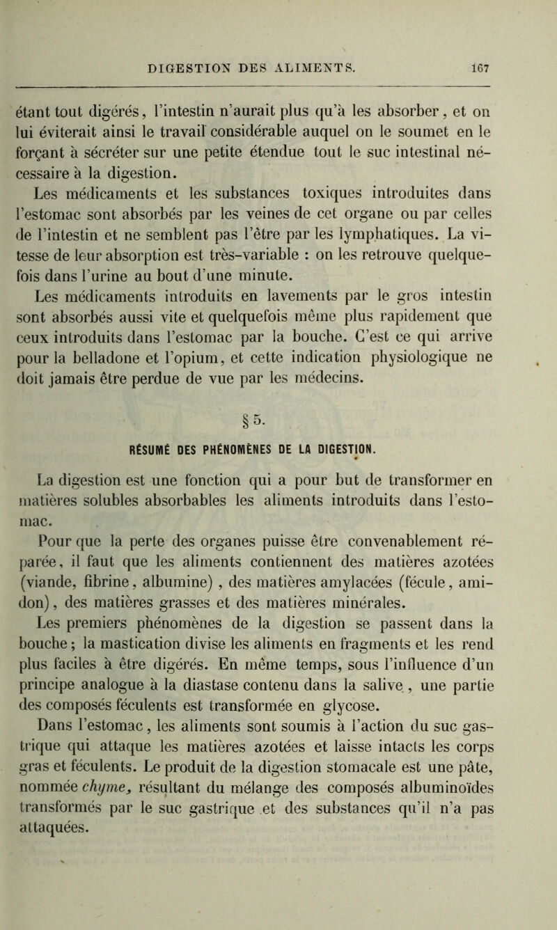 étant tout digérés, l’intestin n’aurait plus qu’à les absorber, et on lui éviterait ainsi le travail considérable auquel on le soumet en le forçant à sécréter sur une petite étendue tout le suc intestinal né- cessaire à la digestion. Les médicaments et les substances toxiques introduites dans l’estomac sont absorbés par les veines de cet organe ou par celles de l’intestin et ne semblent pas letre par les lymphatiques. La vi- tesse de leur absorption est très-variable : on les retrouve quelque- fois dans l’urine au bout d’une minute. Les médicaments introduits en lavements par le gros intestin sont absorbés aussi vite et quelquefois même plus rapidement que ceux introduits dans l’estomac par la bouche. C’est ce qui arrive pour la belladone et l’opium, et cette indication physiologique ne doit jamais être perdue de vue par les médecins. §5. RÉSUMÉ DES PHÉNOMÈNES DE LA DIGESTION. La digestion est une fonction qui a pour but de transformer en matières solubles absorbables les aliments introduits dans l’esto- mac. Pour que la perte des organes puisse être convenablement ré- parée, il faut que les aliments contiennent des matières azotées (viande, fibrine, albumine) , des matières amylacées (fécule, ami- don) , des matières grasses et des matières minérales. Les premiers phénomènes de la digestion se passent dans la bouche ; la mastication divise les aliments en fragments et les rend plus faciles à être digérés. En même temps, sous l’influence d’un principe analogue à la diastase contenu dans la salive , une partie des composés féculents est transformée en glycose. Dans l’estomac, les aliments sont soumis à l’action du suc gas- trique qui attaque les matières azotées et laisse intacts les corps gras et féculents. Le produit de la digestion stomacale est une pâte, nommée chyme, résultant du mélange des composés albuminoïdes transformés par le suc gastrique et des substances qu’il n’a pas attaquées.