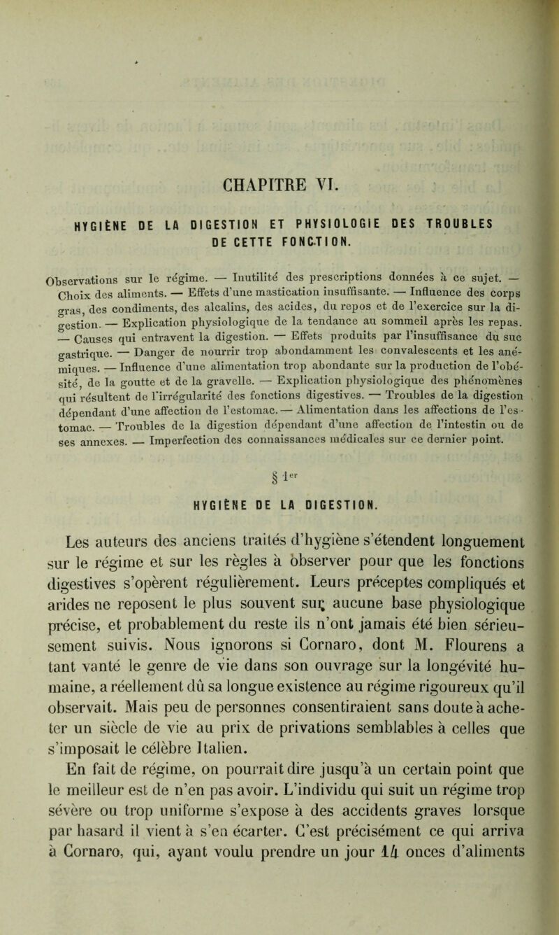 CHAPITRE YI. HYGIÈNE DE LA DIGESTION ET PHYSIOLOGIE DES TROUBLES DE CETTE FONCTION. Observations sur le régime. — Inutilité des prescriptions données à ce sujet. — Choix des aliments. — Effets d’une mastication insuffisante. — Influence des corps gras, des condiments, des alcalins, des acides, du repos et de l’exercice sur la di- gestion. — Explication physiologique de la tendance au sommeil après les repas. — Causes qui entravent la digestion. — Effets produits par l’insuffisance du suc gastrique. — Danger de nourrir trop abondamment les convalescents et les ané- miques.— Influence d’une alimentation trop abondante sur la production de l’obé- sité, de la goutte et de la gravelle. — Explication physiologique des phénomènes qui résultent de l'irrégularité des fonctions digestives. — Troubles de la digestion dépendant d’une affection de l’estomac.— Alimentation dans les affections de l’es - tomac. — Troubles de la digestion dépendant d’une affection de l’intestin ou de ses annexes. Imperfection des connaissances médicales sur ce dernier point. SI- HYGIÈNE DE LA DIGESTION. Les auteurs des anciens traités d’hygiène s’étendent longuement sur le régime et sur les règles à observer pour que les fonctions digestives s’opèrent régulièrement. Leurs préceptes compliqués et arides ne reposent le plus souvent sui; aucune base physiologique précise, et probablement du reste ils n’ont jamais été bien sérieu- sement suivis. Nous ignorons si Gornaro, dont M. Flourens a tant vanté le genre de vie dans son ouvrage sur la longévité hu- maine, a réellement dû sa longue existence au régime rigoureux qu’il observait. Mais peu de personnes consentiraient sans doute à ache- ter un siècle de vie au prix de privations semblables à celles que s’imposait le célèbre Italien. En fait de régime, on pourrait dire jusqu’à un certain point que le meilleur est de n’en pas avoir. L’individu qui suit un régime trop sévère ou trop uniforme s’expose à des accidents graves lorsque par hasard il vient à s’en écarter. C’est précisément ce qui arriva à Gornaro, qui, ayant voulu prendre un jour là onces d’aliments