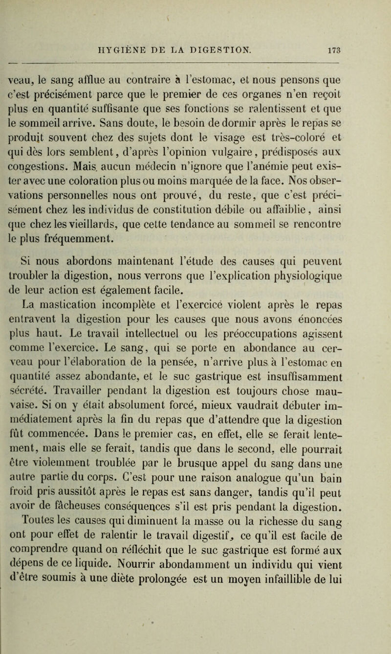 veau, le sang afflue au contraire à l’estomac, et nous pensons que c’est précisément parce que le premier de ces organes n’en reçoit plus en quantité suffisante que ses fonctions se ralentissent et que le sommeil arrive. Sans doute, le besoin de dormir après le repas se produit souvent chez des sujets dont le visage est très-coloré et qui dès lors semblent, d’après l’opinion vulgaire, prédisposés aux congestions. Mais, aucun médecin n’ignore que l’anémie peut exis- ter avec une coloration plus ou moins marquée de la face. Nos obser- vations personnelles nous ont prouvé, du reste, que c’est préci- sément chez les individus de constitution débile ou affaiblie, ainsi que chez les vieillards, que cette tendance au sommeil se rencontre le plus fréquemment. Si nous abordons maintenant l’étude des causes qui peuvent troubler la digestion, nous verrons que l’explication physiologique de leur action est également facile. La mastication incomplète et l’exercicé violent après le repas entravent la digestion pour les causes que nous avons énoncées plus haut. Le travail intellectuel ou les préoccupations agissent comme l’exercice. Le sang, qui se porte en abondance au cer- veau pour l’élaboration de la pensée, n’arrive plus à l’estomac en quantité assez abondante, et le suc gastrique est insuffisamment sécrété. Travailler pendant la digestion est toujours chose mau- vaise. Si on y était absolument forcé, mieux vaudrait débuter im- médiatement après la fin du repas que d’attendre que la digestion fût commencée. Dans le premier cas, en effet, elle se ferait lente- ment, mais elle se ferait, tandis que dans le second, elle pourrait être violemment troublée par le brusque appel du sang dans une autre partie du corps. C’est pour une raison analogue qu’un bain froid pris aussitôt après le repas est sans danger, tandis qu’il peut avoir de fâcheuses conséquences s’il est pris pendant la digestion. Toutes les causes qui diminuent la masse ou la richesse du sang ont pour effet de ralentir le travail digestif^ ce qu’il est facile de comprendre quand on réfléchit que le suc gastrique est formé aux dépens de ce liquide. Nourrir abondamment un individu qui vient d’être soumis à une diète prolongée est un moyen infaillible de lui