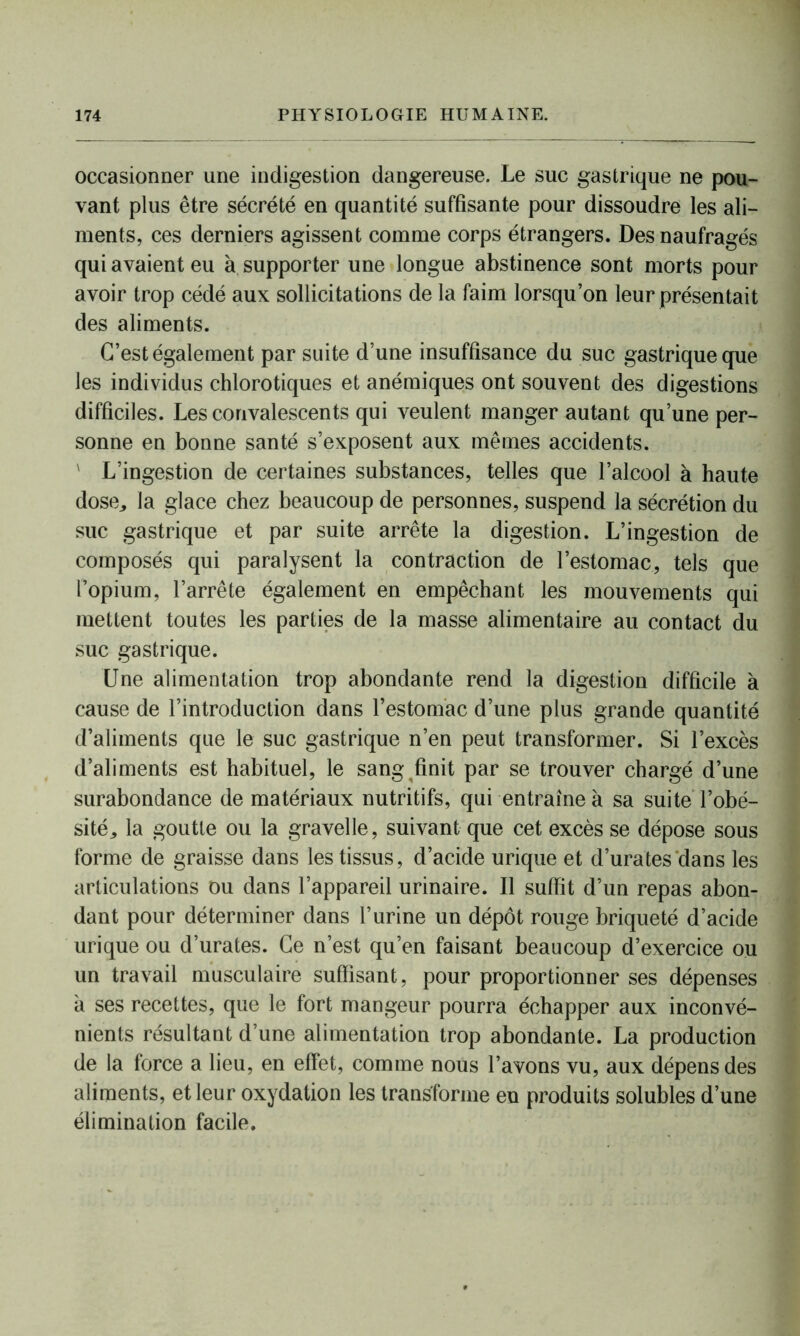 occasionner une indigestion dangereuse. Le suc gastrique ne pou- vant plus être sécrété en quantité suffisante pour dissoudre les ali- ments, ces derniers agissent comme corps étrangers. Des naufragés qui avaient eu à supporter une longue abstinence sont morts pour avoir trop cédé aux sollicitations de la faim lorsqu’on leur présentait des aliments. C’est également par suite d’une insuffisance du suc gastrique que les individus chlorotiques et anémiques ont souvent des digestions difficiles. Les convalescents qui veulent manger autant qu’une per- sonne en bonne santé s’exposent aux mêmes accidents. L’ingestion de certaines substances, telles que l’alcool à haute dose,, la glace chez beaucoup de personnes, suspend la sécrétion du suc gastrique et par suite arrête la digestion. L’ingestion de composés qui paralysent la contraction de l’estomac, tels que l’opium, l’arrête également en empêchant les mouvements qui mettent toutes les parties de la masse alimentaire au contact du suc gastrique. Une alimentation trop abondante rend la digestion difficile à cause de l’introduction dans l’estomac d’une plus grande quantité d’aliments que le suc gastrique n’en peut transformer. Si l’excès d’aliments est habituel, le sang finit par se trouver chargé d’une surabondance de matériaux nutritifs, qui entraîne à sa suite l’obé- sité^ la goutte ou la gravelle, suivant que cet excès se dépose sous forme de graisse dans les tissus, d’acide urique et d’urates'dans les articulations ou dans l’appareil urinaire. Il suffit d’un repas abon- dant pour déterminer dans l’urine un dépôt rouge briqueté d’acide urique ou d’urates. Ce n’est qu’en faisant beaucoup d’exercice ou un travail musculaire suffisant, pour proportionner ses dépenses a ses recettes, que le fort mangeur pourra échapper aux inconvé- nients résultant d’une alimentation trop abondante. La production de la force a lieu, en effet, comme nous l’avons vu, aux dépens des aliments, et leur oxydation les transforme en produits solubles d’une élimination facile.