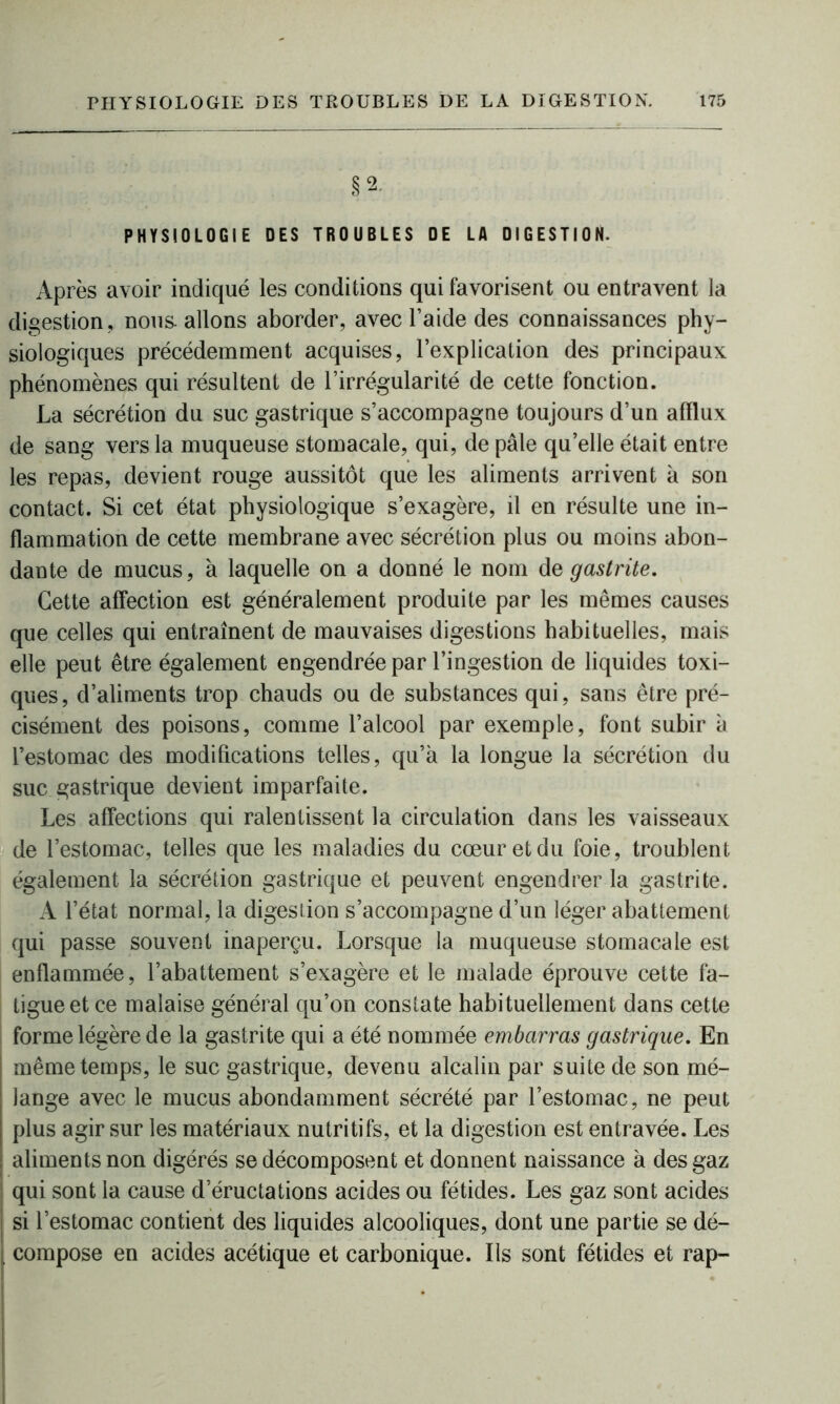 PHYSIOLOGIE DES TROUBLES DE LA DIGESTION. Après avoir indiqué les conditions qui favorisent ou entravent la digestion, nous, allons aborder, avec l’aide des connaissances phy- siologiques précédemment acquises, l’explication des principaux phénomènes qui résultent de l’irrégularité de cette fonction. La sécrétion du suc gastrique s’accompagne toujours d’un afflux de sang vers la muqueuse stomacale, qui, de pâle qu’elle était entre les repas, devient rouge aussitôt que les aliments arrivent à son contact. Si cet état physiologique s’exagère, il en résulte une in- flammation de cette membrane avec sécrétion plus ou moins abon- dante de mucus, à laquelle on a donné le nom de gastrite. Cette affection est généralement produite par les mêmes causes que celles qui entraînent de mauvaises digestions habituelles, mais elle peut être également engendrée par l’ingestion de liquides toxi- ques, d’aliments trop chauds ou de substances qui, sans être pré- cisément des poisons, comme l’alcool par exemple, font subir à l’estomac des modifications telles, qu’à la longue la sécrétion du suc gastrique devient imparfaite. Les affections qui ralentissent la circulation dans les vaisseaux de l’estomac, telles que les maladies du cœur et du foie, troublent également la sécrétion gastrique et peuvent engendrer la gastrite. A l’état normal, la digestion s’accompagne d’un léger abattement qui passe souvent inaperçu. Lorsque la muqueuse stomacale est enflammée, l’abattement s’exagère et le malade éprouve cette fa- tigue et ce malaise général qu’on constate habituellement dans cette forme légère de la gastrite qui a été nommée embarras gastrique. En même temps, le suc gastrique, devenu alcalin par suite de son mé- lange avec le mucus abondamment sécrété par l’estomac, ne peut plus agir sur les matériaux nutritifs, et la digestion est entravée. Les aliments non digérés se décomposent et donnent naissance à des gaz qui sont la cause d’éructations acides ou fétides. Les gaz sont acides si l’estomac contient des liquides alcooliques, dont une partie se dé- , compose en acides acétique et carbonique. Ils sont fétides et rap-