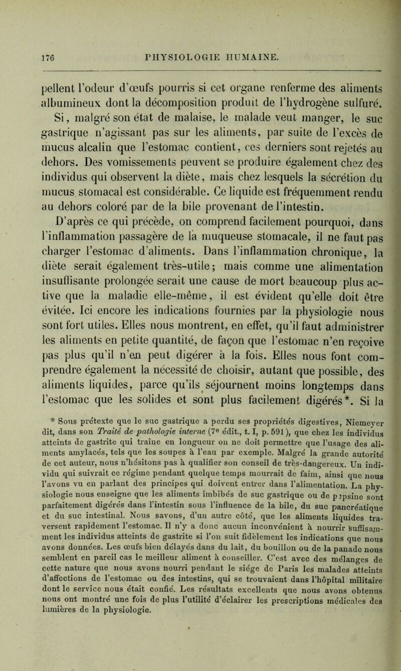 pellent l’odeur d’œufs pourris si cet organe renferme des aliments albumineux dont la décomposition produit de l’hydrogène sulfuré. Si, malgré son état de malaise, le malade veut manger, le suc gastrique n’agissant pas sur les aliments, par suite de l’excès de mucus alcalin que l’estomac contient, ces derniers sont rejetés au dehors. Des vomissements peuvent se produire également chez des individus qui observent la diète, mais chez lesquels la sécrétion du mucus stomacal est considérable. Ce liquide est fréquemment rendu au dehors coloré par de la bile provenant de l’intestin. D’après ce qui précède, on comprend facilement pourquoi, dans l’inflammation passagère de la muqueuse stomacale, il ne faut pas charger l’estomac d’aliments. Dans l’inflammation chronique, la diète serait également très-utile; mais comme une alimentation insuffisante prolongée serait une cause de mort beaucoup plus ac- tive que la maladie elle-même, il est évident quelle doit être évitée. Ici encore les indications fournies par la physiologie nous sont fort utiles. Elles nous montrent, en effet, qu’il faut administrer les aliments en petite quantité, de façon que l’estomac n’en reçoive pas plus qu’il n’eji peut digérer à la fois. Elles nous font com- prendre également la nécessité de choisir, autant que possible, des aliments liquides, parce qu’ils séjournent moins longtemps dans l’estomac que les solides et sont plus facilement digérés*. Si la * Sous prétexte que le suc gastrique a perdu ses propriétés digestives, Niemeyer dit, dans son Traité de pathologie interne (7e édit., 1.1, p. 591 ), que chez les individus atteints de gastrite qui traîne en longueur on ne doit permettre que l’usage des ali- ments amylacés, tels que les soupes à l’eau par exemple. Malgré la grande autorité de cet auteur, nous n’hésitons pas à qualifier son conseil de très-dangereux. Un indi- vidu qui suivrait ce régime pendant quelque temps mourrait de faim, ainsi que nous l’avons vu en parlant des principes qui doivent entrer dans l’alimentation. La phy- siologie nous enseigne que les aliments imbibés de suc gastrique ou de pepsine sont parfaitement digérés dans l’intestin sous l’influence de la bile, du suc pancréatique et du suc intestinal. Nous savons, d’un autre côté, que les aliments liquides tra- versent rapidement l’estomac. Il n’y a donc aucun inconvénient à nourrir teuffisapi- ment les individus atteints de gastrite si l’on suit fidèlement les indications que nous avons données. Les œufs bien délayés dans du lait, du bouillon ou de la panade nous semblent en pareil cas le meilleur aliment à conseiller. C’est avec des mélanges de cette nature que nous avons nourri pendant le siège de Paris les malades atteints d’affections de l’estomac ou des intestins, qui se trouvaient dans l’hôpital militaire dont le service nous était confié. Les résultats excellents que nous avons obtenus nous ont montré une fois de plus l’utilité d’éclairer les prescriptions médicales des lumières de la physiologie.