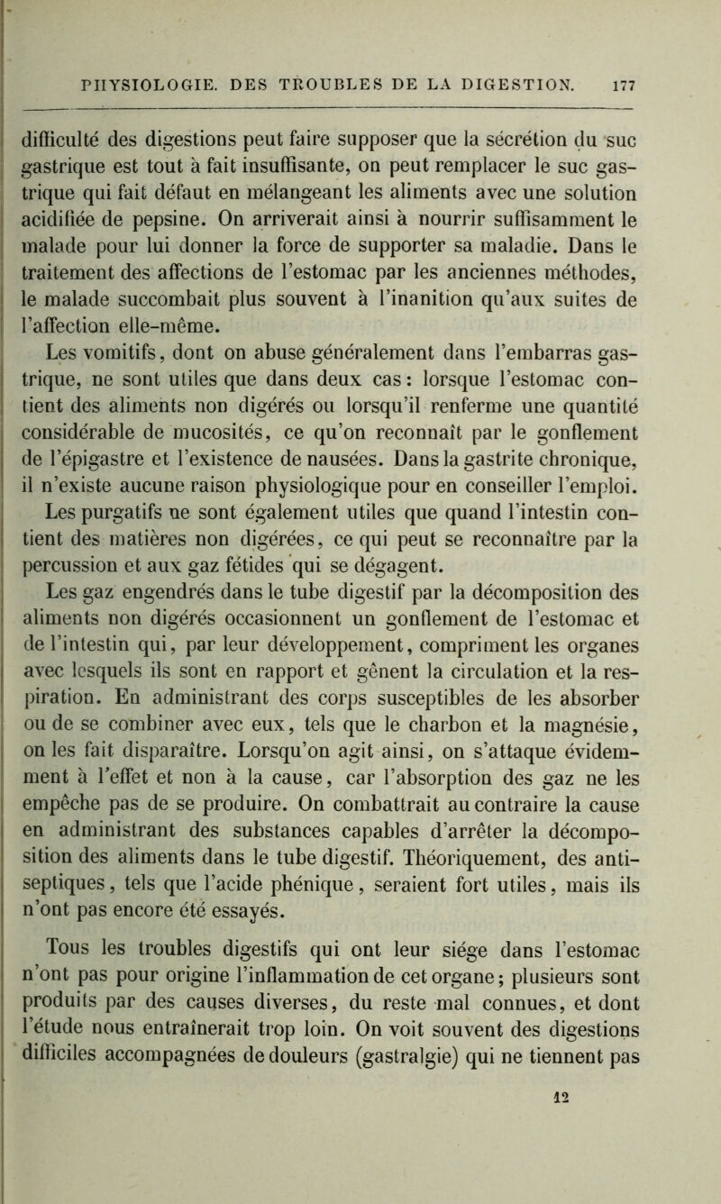 - PHYSIOLOGIE. DES TROUBLES DE LA DIGESTION. 177 difficulté des digestions peut faire supposer que la sécrétion du suc gastrique est tout à fait insuffisante, on peut remplacer le suc gas- trique qui fait défaut en mélangeant les aliments avec une solution acidifiée de pepsine. On arriverait ainsi à nourrir suffisamment le malade pour lui donner la force de supporter sa maladie. Dans le traitement des affections de l’estomac par les anciennes méthodes, le malade succombait plus souvent à l’inanition qu’aux suites de | l’affection elle-même. Les vomitifs, dont on abuse généralement dans l’embarras gas- trique, ne sont utiles que dans deux cas : lorsque l’estomac con- tient des aliments non digérés ou lorsqu’il renferme une quantité considérable de mucosités, ce qu’on reconnaît par le gonflement de l’épigastre et l’existence de nausées. Dans la gastrite chronique, il n’existe aucune raison physiologique pour en conseiller l’emploi. Les purgatifs ne sont également utiles que quand l’intestin con- tient des matières non digérées, ce qui peut se reconnaître par la percussion et aux gaz fétides qui se dégagent. Les gaz engendrés dans le tube digestif par la décomposition des aliments non digérés occasionnent un gonflement de l’estomac et de l’intestin qui, par leur développement, compriment les organes avec lesquels ils sont en rapport et gênent la circulation et la res- piration. En administrant des corps susceptibles de les absorber ou de se combiner avec eux, tels que le charbon et la magnésie, on les fait disparaître. Lorsqu’on agit ainsi, on s’attaque évidem- ment à l'effet et non à la cause, car l’absorption des gaz ne les empêche pas de se produire. On combattrait au contraire la cause en administrant des substances capables d’arrêter la décompo- sition des aliments dans le tube digestif. Théoriquement, des anti- septiques , tels que l’acide phénique, seraient fort utiles, mais ils n’ont pas encore été essayés. Tous les troubles digestifs qui ont leur siège dans l’estomac n’ont pas pour origine l’inflammation de cet organe; plusieurs sont produits par des causes diverses, du reste mal connues, et dont l’étude nous entraînerait trop loin. On voit souvent des digestions difficiles accompagnées de douleurs (gastralgie) qui ne tiennent pas . 12