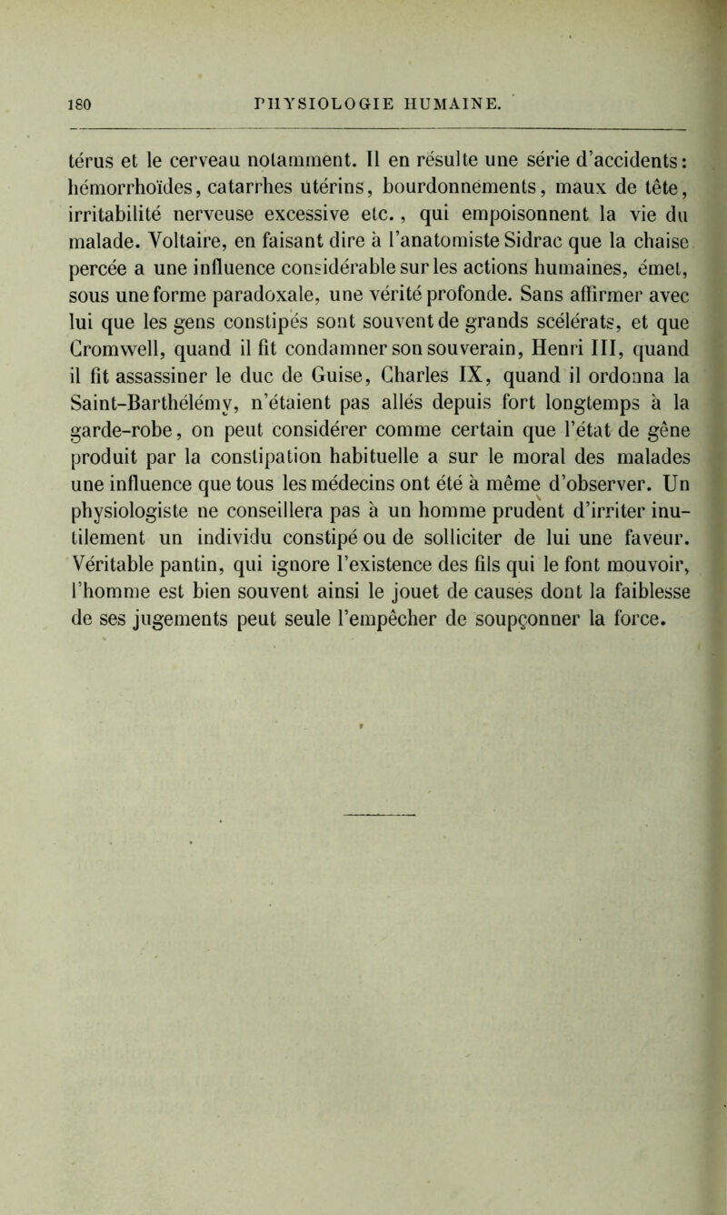 térus et le cerveau notamment. Il en résulte une série d’accidents: hémorrhoïdes, catarrhes utérins, bourdonnements, maux de tête, irritabilité nerveuse excessive etc., qui empoisonnent la vie du malade. Voltaire, en faisant dire à l’anatomiste Sidrac que la chaise percée a une influence considérable sur les actions humaines, émet, sous une forme paradoxale, une vérité profonde. Sans affirmer avec lui que les gens constipés sont souvent de grands scélérats, et que Cromwell, quand il fit condamner son souverain, Henri III, quand il fit assassiner le duc de Guise, Charles IX, quand il ordonna la Saint-Barthélémy, n’étaient pas allés depuis fort longtemps à la garde-robe, on peut considérer comme certain que l’état de gêne produit par la constipation habituelle a sur le moral des malades une influence que tous les médecins ont été à même d’observer. Un physiologiste ne conseillera pas à un homme prudent d’irriter inu- tilement un individu constipé ou de solliciter de lui une faveur. Véritable pantin, qui ignore l’existence des fils qui le font mouvoir, l’homme est bien souvent ainsi le jouet de causes dont la faiblesse de ses jugements peut seule l’empêcher de soupçonner la force.