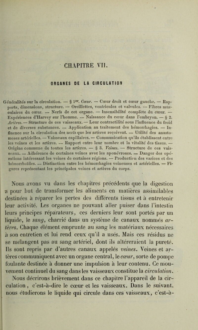 CHAPITRE VII. ORGANES DE LA CIRCULATION Généralités sur la circulation. — § 1er. Cœur. — Cœur droit et cœur gauclie. — Rap- ports, dimensions, structure. — Oreillettes, ventricules et valvules. — Fibres mus- culaires du cœur. — Nerfs de cet organe. — Insensibilité complète du cœur. — Expériences d’Harvey sur l’homme. — Naissance du cœur dans l’embryon. — § 2. Artères.— Structure de ces vaisseaux.— Leur contractilité sous l’influence du froid et de diverses substances. — Application au traitement des hémorrhagies. — In- fluence sur la circulation des nerfs que les artères reçoivent. — Utilité des anasto- moses artérielles. —Vaisseaux capillaires. — Communication qu’ils établissent entre les veines et les artères. — Rapport entre leur nombre et la vitalité des tissus. — Origine commune de toutes les artères. — § 3. Veines. — Structure de ces vais- seaux. — Adhérence de certaines veines avec les aponévroses. — Danger des opé- rations intéressant les veines de certaines régions. — Production des varices et des hémorrhoïdes. — Distinction entre les hémorrhagies veineuses et artérielles. — Fi- gures représentant les principales veines et artères du corps. Nous avons vu dans les chapitres précédents que la digestion u pour but de transformer les aliments en matières assimilables destinées à réparer les pertes des différents tissus et à entretenir leur activité. Les organes ne pouvant aller puiser dans l’intestin leurs principes réparateurs, ces derniers leur sont portés par un liquide, le sang, charrié dans un système de canaux nommés ar- tères■. Chaque élément emprunte au sang les matériaux nécessaires à son entretien et lui rend ceux qu’il a usés. Mais ces résidus ne se mélangent pas au sang artériel, dont ils altéreraient la pureté. Ils sont repris par d’autres canaux appelés veines. Veines et ar- tères communiquent avec un organe central, le cœur, sorte de pompe foulante destinée à donner une impulsion à leur contenu. Ce mou- vement continuel du sang dans les vaisseaux constitue la circulation. Nous décrirons brièvement dans ce chapitre l’appareil de la cir- culation , c’est-à-dire le cœur et les vaisseaux. Dans le suivant, nous étudierons le liquide qui circule dans ces vaisseaux, c’est-à-