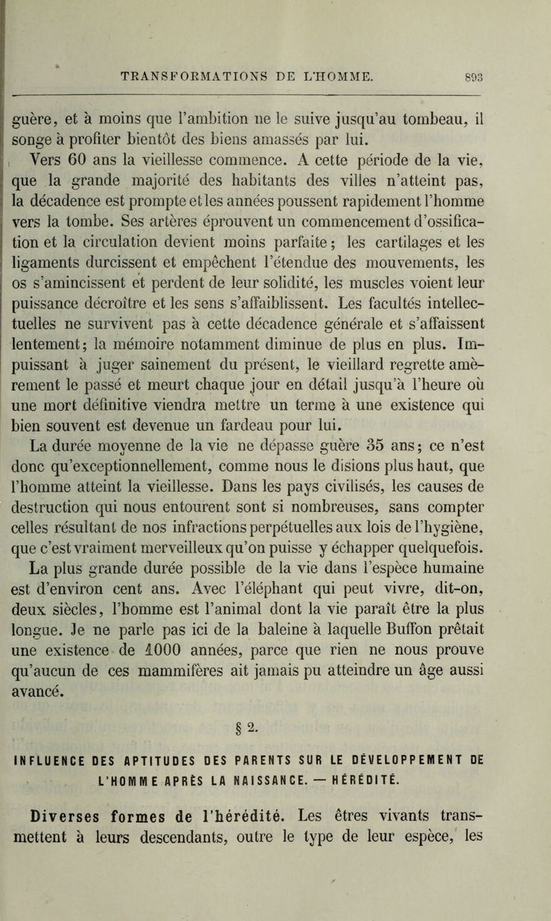 guère, et à moins que l’ambition 11e le suive jusqu’au tombeau, il , songe à profiter bientôt des biens amassés par lui. ; Vers 60 ans la vieillesse commence. A cette période de la vie, que la grande majorité des habitants des villes n’atteint pas, la décadence est prompte et les années poussent rapidement l’homme • vers la tombe. Ses artères éprouvent un commencement d’ossifica- | don et la circulation devient moins parfaite ; les cartilages et les ligaments durcissent et empêchent l’étendue des mouvements, les os s’amincissent et perdent de leur solidité, les muscles voient leur puissance décroître et les sens s’affaiblissent. Les facultés intellec- tuelles ne survivent pas à cette décadence générale et s’affaissent lentement; la mémoire notamment diminue de plus en plus. Im- puissant à juger sainement du présent, le vieillard regrette amè- rement le passé et meurt chaque jour en détail jusqu’à l’heure où une mort définitive viendra mettre un terme à une existence qui bien souvent est devenue un fardeau pour lui. La durée moyenne de la vie ne dépasse guère 35 ans ; ce n’est donc qu’exceptionnellement, comme nous le disions plus haut, que l’homme atteint la vieillesse. Dans les pays civilisés, les causes de destruction qui nous entourent sont si nombreuses, sans compter celles résultant de nos infractions perpétuelles aux lois de l’hygiène, que c’est vraiment merveilleux qu’on puisse y échapper quelquefois. La plus grande durée possible de la vie dans l’espèce humaine est d’environ cent ans. Avec l’éléphant qui peut vivre, dit-on, deux siècles, l’homme est l’animal dont la vie paraît être la plus longue. Je ne parle pas ici de la baleine à laquelle Buffon prêtait une existence de 1000 années, parce que rien ne nous prouve qu’aucun de ces mammifères ait jamais pu atteindre un âge aussi avancé. §2. INFLUENCE DES APTITUDES DES PARENTS SUR LE DÉVELOPPEMENT DE L’HOMME APRÈS LA NAISSANCE. — HÉRÉDITÉ. Diverses formes de l’hérédité. Les êtres vivants trans- mettent à leurs descendants, outre le type de leur espèce, les
