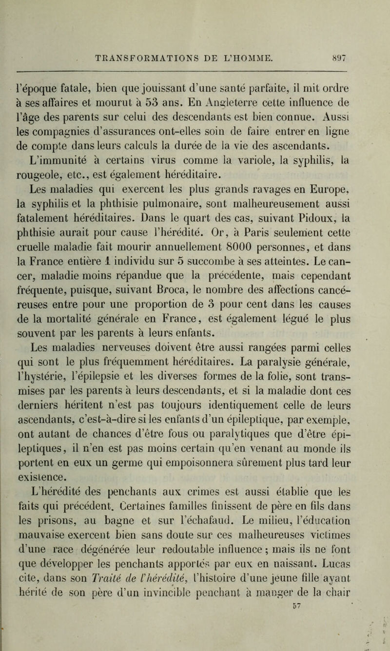 l’époque fatale, bien que jouissant d’une santé parfaite, il mit ordre à ses affaires et mourut à 53 ans. En Angleterre cette influence de l’âge des parents sur celui des descendants est bien connue. Aussi les compagnies d’assurances ont-elles soin de faire entrer en ligne de compte dans leurs calculs la durée de la vie des ascendants. L’immunité à certains virus comme la variole, la syphilis, la rougeole, etc., est également héréditaire. Les maladies qui exercent les plus grands ravages en Europe, la syphilis et la phthisie pulmonaire, sont malheureusement aussi fatalement héréditaires. Dans le quart des cas, suivant Pidoux, la phthisie aurait pour cause l’hérédité. Or, à Paris seulement cette cruelle maladie fait mourir annuellement 8000 personnes, et dans la France entière 1 individu sur 5 succombe à ses atteintes. Le can- cer, maladie moins répandue que la précédente, mais cependant fréquente, puisque, suivant Broca, le nombre des affections cancé- reuses entre pour une proportion de 3 pour cent dans les causes de la mortalité générale en France, est également légué le plus souvent par les parents à leurs enfants. Les maladies nerveuses doivent être aussi rangées parmi celles qui sont le plus fréquemment héréditaires. La paralysie générale, l’hystérie, l’épilepsie et les diverses formes de la folie, sont trans- mises par les parents à leurs descendants, et si la maladie dont ces derniers héritent n’est pas toujours identiquement celle de leurs ascendants, c’est-à-dire si les enfants d’un épileptique, par exemple, ont autant de chances d’être fous ou paralytiques que d’être épi- leptiques, il n’en est pas moins certain qu’en venant au monde ils portent en eux un germe qui empoisonnera sûrement plus tard leur existence. L’hérédité des penchants aux crimes est aussi établie que les faits qui précédent. Certaines familles finissent de père en fils dans les prisons, au bagne et sur l’échafaud. Le milieu, l’éducation mauvaise exercent bien sans doute sur ces malheureuses victimes d’une race dégénérée leur redoutable influence ; mais ils ne font que développer les penchants apportés par eux en naissant. Lucas cite, dans son Traité de /’hérédité, l’histoire d’une jeune fille ayant hérité de son père d’un invincible penchant à manger de la chair 57