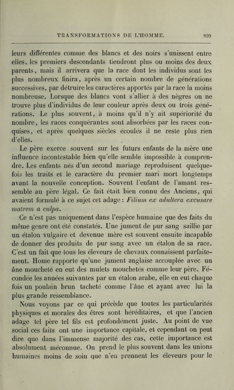 leurs différentes comme des blancs et des noirs s’unissent entre elles, les premiers descendants tiendront plus ou moins des deux parents, mais il arrivera que la race dont les individus sont les plus nombreux finira, après un certain nombre de générations successives, par détruire les caractères apportés par la race la moins nombreuse. Lorsque des blancs vont s’allier à des nègres on ne trouve plus d’individus de leur couleur après deux ou trois géné- rations. Le plus souvent, à moins qu’il n’y ait supériorité du nombre, les races conquérantes sont absorbées par les races con- quises, et après quelques siècles écoulés il ne reste plus rien cï’elles. Le père exerce souvent sur les futurs enfants de la mère une influence incontestable bien qu’elle semble impossible à compren- dre. Les enfants nés d’un second mariage reproduisent quelque- fois les traits et le caractère du premier mari mort longtemps avant la nouvelle conception. Souvent l’enfant de l’amant res- semble au père légal. Ce fait était bien connu des Anciens, qui avaient formulé à ce sujet cet adage : Filium ex adultéra excusare matrem a culpa. Ce n’est pas uniquement dans l’espèce humaine que des faits du même genre ont été constatés. Une jument de pur sang saillie par un étalon vulgaire et devenue mère est souvent ensuite incapable de donner des produits de pur sang avec un étalon de sa race. C’est un fait que tous les éleveurs de chevaux connaissent parfaite- ment. Home rapporte qu’une jument anglaise accouplée avec un âne moucheté en eut des mulets mouchetés comme leur père. Fé- condée les années suivantes par un étalon arabe, elle en eut chaque fois un poulain brun tacheté comme lane et ayant avec lui la plus grande ressemblance. Nous voyons par ce qui précède que toutes les particularités physiques et morales des êtres sont héréditaires, et que l’ancien adage tel père tel fils est profondément juste. Au point de vue social ces faits ont une importance capitale, et cependant on peut dire que dans l’immense majorité des cas, cette importance est absolument méconnue. On prend le plus souvent dans les unions humaines moins de soin que n’en prennent les éleveurs pour le
