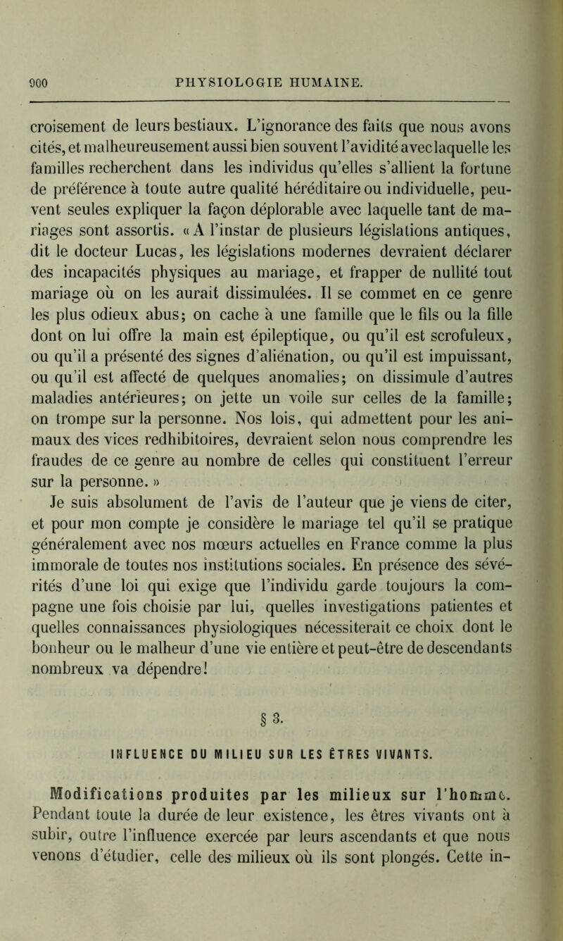 croisement de leurs bestiaux. L’ignorance des faits que nous avons cités, et malheureusement aussi bien souvent l’avidité avec laquelle les familles recherchent dans les individus qu’elles s’allient la fortune de préférence à toute autre qualité héréditaire ou individuelle, peu- vent seules expliquer la façon déplorable avec laquelle tant de ma- riages sont assortis. «A l’instar de plusieurs législations antiques, dit le docteur Lucas, les législations modernes devraient déclarer des incapacités physiques au mariage, et frapper de nullité tout mariage où on les aurait dissimulées. Il se commet en ce genre les plus odieux abus; on cache à une famille que le fils ou la fille dont on lui offre la main est épileptique, ou qu’il est scrofuleux, ou qu’il a présenté des signes d’aliénation, ou qu’il est impuissant, ou qu’il est affecté de quelques anomalies; on dissimule d’autres maladies antérieures; on jette un voile sur celles de la famille; on trompe sur la personne. Nos lois, qui admettent pour les ani- maux des vices rédhibitoires, devraient selon nous comprendre les fraudes de ce genre au nombre de celles qui constituent l’erreur sur la personne. » Je suis absolument de l’avis de l’auteur que je viens de citer, et pour mon compte je considère le mariage tel qu’il se pratique généralement avec nos mœurs actuelles en France comme la plus immorale de toutes nos institutions sociales. En présence des sévé- rités d’une loi qui exige que l’individu garde toujours la com- pagne une fois choisie par lui, quelles investigations patientes et quelles connaissances physiologiques nécessiterait ce choix dont le bonheur ou le malheur d’une vie entière et peut-être de descendants nombreux va dépendre! §3. INFLUENCE DU MILIEU SUR LES ÊTRES VIVANTS. Modifications produites par les milieux sur l’homme. Pendant toute la durée de leur existence, les êtres vivants ont à subir, outre l’influence exercée par leurs ascendants et que nous venons d’étudier, celle des milieux où ils sont plongés. Cette in-