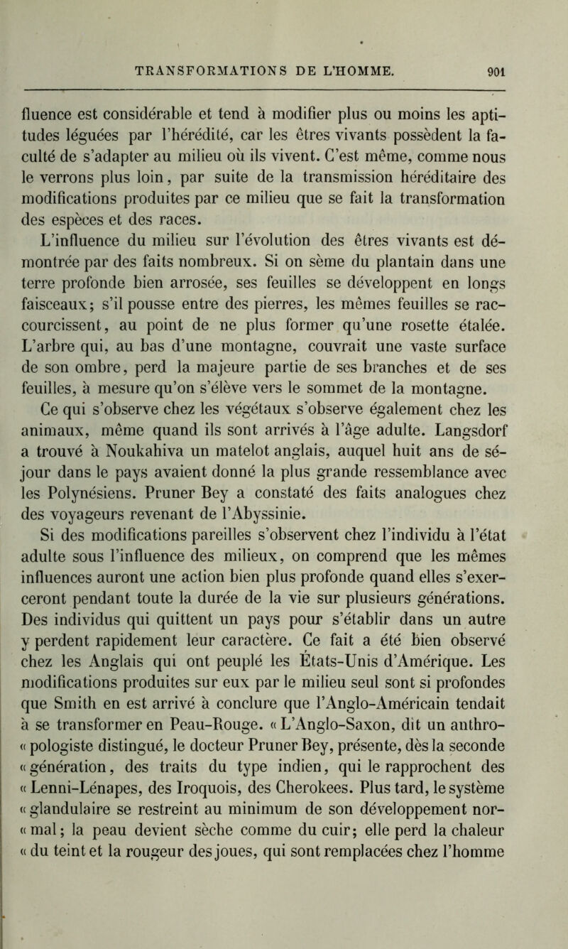 lluence est considérable et tend à modifier plus ou moins les apti- tudes léguées par l’hérédité, car les êtres vivants possèdent la fa- culté de s’adapter au milieu où ils vivent. C’est même, comme nous le verrons plus loin, par suite de la transmission héréditaire des modifications produites par ce milieu que se fait la transformation des espèces et des races. L’influence du milieu sur l’évolution des êtres vivants est dé- montrée par des faits nombreux. Si on sème du plantain dans une terre profonde bien arrosée, ses feuilles se développent en longs faisceaux; s’il pousse entre des pierres, les mêmes feuilles se rac- courcissent, au point de ne plus former qu’une rosette étalée. L’arbre qui, au bas d’une montagne, couvrait une vaste surface de son ombre, perd la majeure partie de ses branches et de ses feuilles, à mesure qu’on s’élève vers le sommet de la montagne. Ce qui s’observe chez les végétaux s’observe également chez les animaux, même quand ils sont arrivés à l’âge adulte. Langsdorf a trouvé à Noukahiva un matelot anglais, auquel huit ans de sé- jour dans le pays avaient donné la plus grande ressemblance avec les Polynésiens. Pruner Bey a constaté des faits analogues chez des voyageurs revenant de l’Abyssinie. Si des modifications pareilles s’observent chez l’individu à l’état adulte sous l’influence des milieux, on comprend que les mêmes influences auront une action bien plus profonde quand elles s’exer- ceront pendant toute la durée de la vie sur plusieurs générations. Des individus qui quittent un pays pour s’établir dans un autre y perdent rapidement leur caractère. Ce fait a été bien observé chez les Anglais qui ont peuplé les États-Unis d’Amérique. Les modifications produites sur eux par le milieu seul sont si profondes que Smith en est arrivé à conclure que l’Anglo-Américain tendait à se transformer en Peau-Bouge. « L’Anglo-Saxon, dit un anthro- « pologiste distingué, le docteur Pruner Bey, présente, dès la seconde «génération, des traits du type indien, qui le rapprochent des « Lenni-Lénapes, des Iroquois, des Cherokees. Plus tard, le système « glandulaire se restreint au minimum de son développement nor- «mal; la peau devient sèche comme du cuir; elle perd la chaleur « du teint et la rougeur des joues, qui sont remplacées chez l’homme
