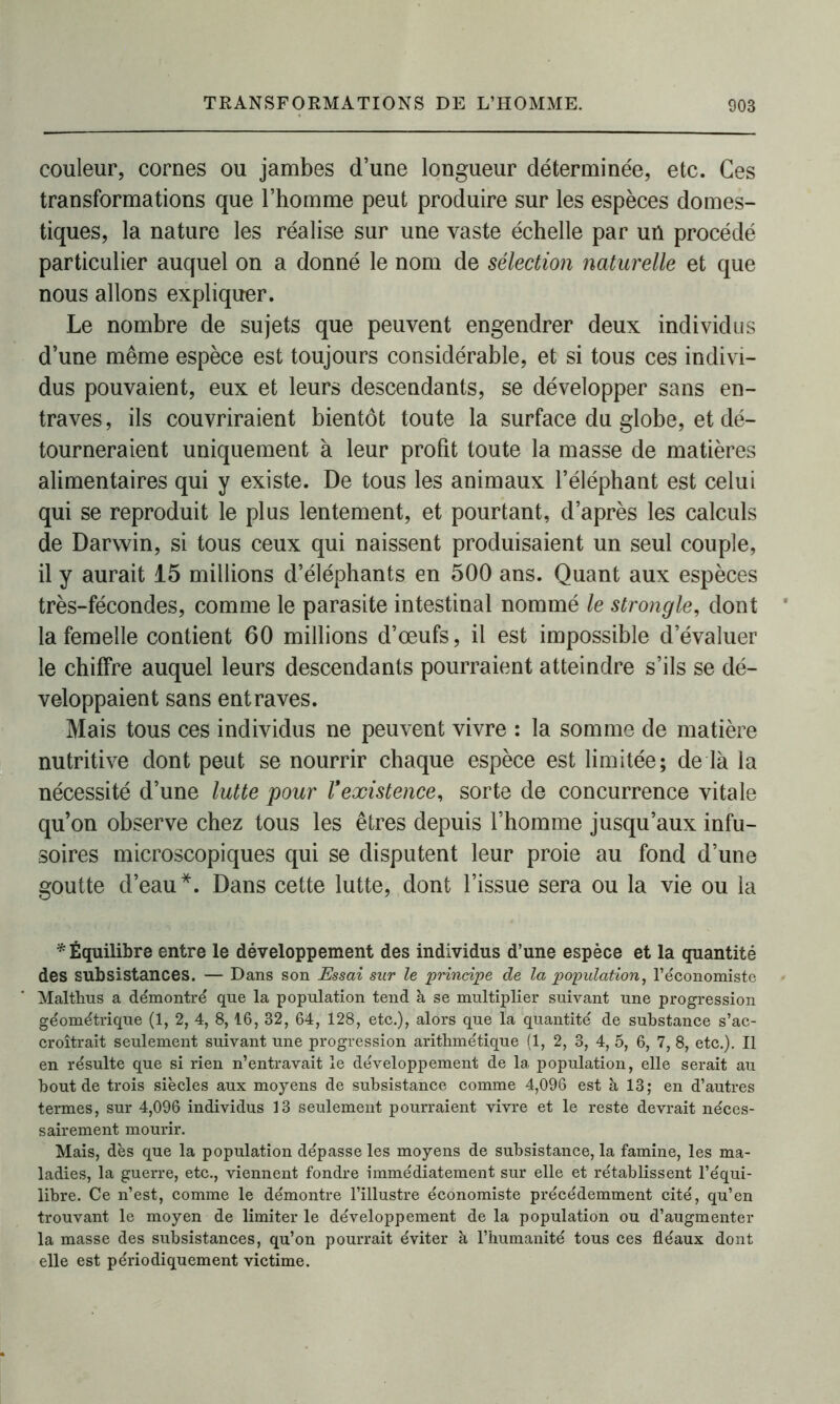 couleur, cornes ou jambes d’une longueur déterminée, etc. Ces transformations que l’homme peut produire sur les espèces domes- tiques, la nature les réalise sur une vaste échelle par un procédé particulier auquel on a donné le nom de sélection naturelle et que nous allons expliquer. Le nombre de sujets que peuvent engendrer deux individus d’une même espèce est toujours considérable, et si tous ces indivi- dus pouvaient, eux et leurs descendants, se développer sans en- traves, ils couvriraient bientôt toute la surface du globe, et dé- tourneraient uniquement à leur profit toute la masse de matières alimentaires qui y existe. De tous les animaux l’éléphant est celui qui se reproduit le plus lentement, et pourtant, d’après les calculs de Darwin, si tous ceux qui naissent produisaient un seul couple, il y aurait 15 millions d’éléphants en 500 ans. Quant aux espèces très-fécondes, comme le parasite intestinal nommé le strongle, dont la femelle contient 60 millions d’œufs, il est impossible d’évaluer le chiffre auquel leurs descendants pourraient atteindre s’ils se dé- veloppaient sans entraves. Mais tous ces individus ne peuvent vivre : la somme de matière nutritive dont peut se nourrir chaque espèce est limitée; de là la nécessité d’une lutte pour Vexistence, sorte de concurrence vitale qu’on observe chez tous les êtres depuis l’homme jusqu’aux infu- soires microscopiques qui se disputent leur proie au fond d’une goutte d’eau*. Dans cette lutte, dont l’issue sera ou la vie ou la * Équilibre entre le développement des individus d’une espèce et la quantité des subsistances. — Dans son Essai sur le 'principe de la population, l’économiste Malthus a démontré que la population tend à se multiplier suivant une progression géométrique (1, 2, 4, 8, 16, 32, 64, 128, etc.), alors que la quantité de substance s’ac- croîtrait seulement suivant une progression arithmétique (1, 2, 3, 4, 5, 6, 7, 8, etc.). Il en résulte que si rien n’entravait le développement de la population, elle serait au bout de trois siècles aux moyens de subsistance comme 4,096 est à 13; en d’autres termes, sur 4,096 individus 13 seulement pourraient vivre et le reste devrait néces- sairement mourir. Mais, dès que la population dépasse les moyens de subsistance, la famine, les ma- ladies, la guerre, etc., viennent fondre immédiatement sur elle et rétablissent l’équi- libre. Ce n’est, comme le démontre l’illustre économiste précédemment cité, qu’en trouvant le moyen de limiter le développement de la population ou d’augmenter la masse des subsistances, qu’on pourrait éviter à l’humanité tous ces fléaux dont elle est périodiquement victime.
