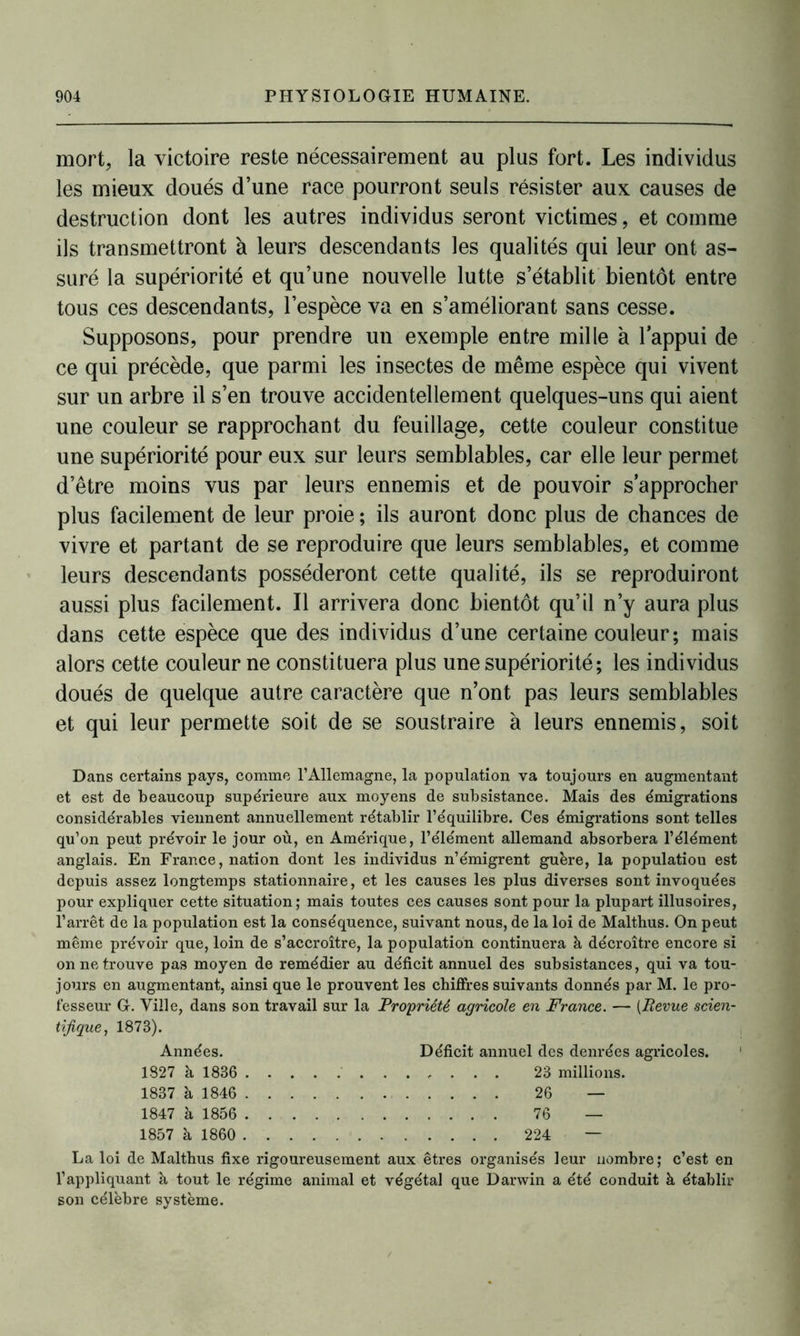 mort, la victoire reste nécessairement au plus fort. Les individus les mieux doués d’une race pourront seuls résister aux causes de destruction dont les autres individus seront victimes, et comme ils transmettront à leurs descendants les qualités qui leur ont as- suré la supériorité et qu’une nouvelle lutte s’établit bientôt entre tous ces descendants, l’espèce va en s’améliorant sans cesse. Supposons, pour prendre un exemple entre mille à l’appui de ce qui précède, que parmi les insectes de même espèce qui vivent sur un arbre il s’en trouve accidentellement quelques-uns qui aient une couleur se rapprochant du feuillage, cette couleur constitue une supériorité pour eux sur leurs semblables, car elle leur permet d’être moins vus par leurs ennemis et de pouvoir s’approcher plus facilement de leur proie ; ils auront donc plus de chances de vivre et partant de se reproduire que leurs semblables, et comme leurs descendants posséderont cette qualité, ils se reproduiront aussi plus facilement. Il arrivera donc bientôt qu’il n’y aura plus dans cette espèce que des individus d’une certaine couleur; mais alors cette couleur ne constituera plus une supériorité ; les individus doués de quelque autre caractère que n’ont pas leurs semblables et qui leur permette soit de se soustraire à leurs ennemis, soit Dans certains pays, comme l’Allemagne, la population va toujours en augmentant et est de beaucoup supérieure aux moyens de subsistance. Mais des émigrations considérables viennent annuellement rétablir l’équilibre. Ces émigrations sont telles qu’on peut prévoir le jour où, en Amérique, l’élément allemand absorbera l’élément anglais. En France, nation dont les individus n’émigrent guère, la populatiou est depuis assez longtemps stationnaire, et les causes les plus diverses sont invoquées pour expliquer cette situation; mais toutes ces causes sont pour la plupart illusoires, l’arrêt de la population est la conséquence, suivant nous, de la loi de Malthus. On peut même prévoir que, loin de s’accroître, la population continuera à décroître encore si on ne trouve pas moyen de remédier au déficit annuel des subsistances, qui va tou- jours en augmentant, ainsi que le prouvent les chiffres suivants donnés par M. le pro- fesseur G. Ville, dans son travail sur la Propriété agricole en France. — (Revue scien- tifique, 1873). Années. Déficit annuel des denrées agricoles. 1827 à 1836 23 millions. 1837 à 1846 26 — 1847 à 1856 76 — 1857 à 1860 224 — La loi de Maltbus fixe rigoureusement aux êtres organisés leur nombre; c’est en l’appliquant à tout le régime animal et végétal que Darwin a été conduit à établir son célèbre système.