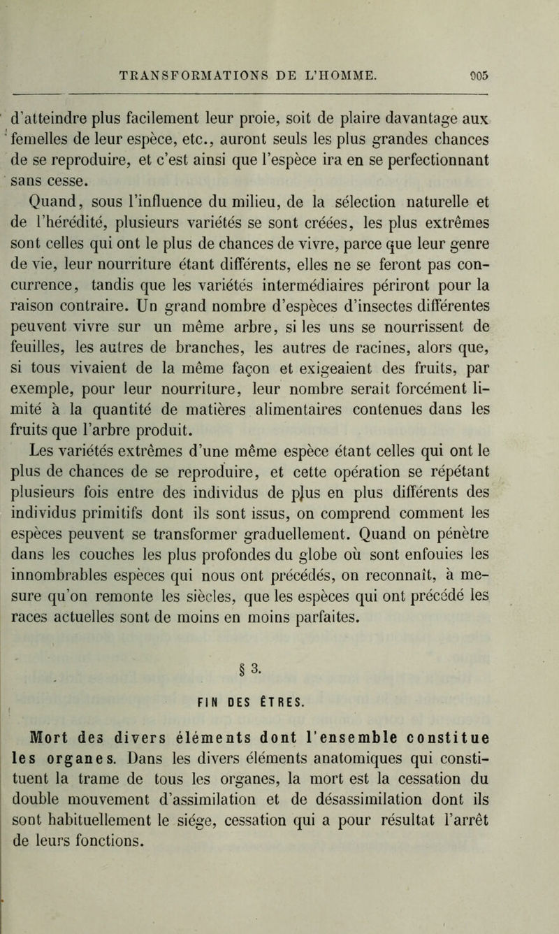 d’atteindre plus facilement leur proie, soit de plaire davantage aux femelles de leur espèce, etc., auront seuls les plus grandes chances de se reproduire, et c’est ainsi que l’espèce ira en se perfectionnant sans cesse. Quand, sous l’influence du milieu, de la sélection naturelle et de l’hérédité, plusieurs variétés se sont créées, les plus extrêmes sont celles qui ont le plus de chances de vivre, parce que leur genre de vie, leur nourriture étant différents, elles ne se feront pas con- currence, tandis que les variétés intermédiaires périront pour la raison contraire. Un grand nombre d’espèces d’insectes différentes peuvent vivre sur un même arbre, si les uns se nourrissent de feuilles, les autres de branches, les autres de racines, alors que, si tous vivaient de la même façon et exigeaient des fruits, par exemple, pour leur nourriture, leur nombre serait forcément li- mité à la quantité de matières alimentaires contenues dans les fruits que l’arbre produit. Les variétés extrêmes d’une même espèce étant celles qui ont le plus de chances de se reproduire, et cette opération se répétant plusieurs fois entre des individus de pjus en plus différents des individus primitifs dont ils sont issus, on comprend comment les espèces peuvent se transformer graduellement. Quand on pénètre dans les couches les plus profondes du globe où sont enfouies les innombrables espèces qui nous ont précédés, on reconnaît, à me- sure qu’on remonte les siècles, que les espèces qui ont précédé les races actuelles sont de moins en moins parfaites. § 3. FIN DES ÊTRES. Mort des divers éléments dont l’ensemble constitue les organes. Dans les divers éléments anatomiques qui consti- tuent la trame de tous les organes, la mort est la cessation du double mouvement d’assimilation et de désassimilation dont ils sont habituellement le siège, cessation qui a pour résultat l’arrêt de leurs fonctions.