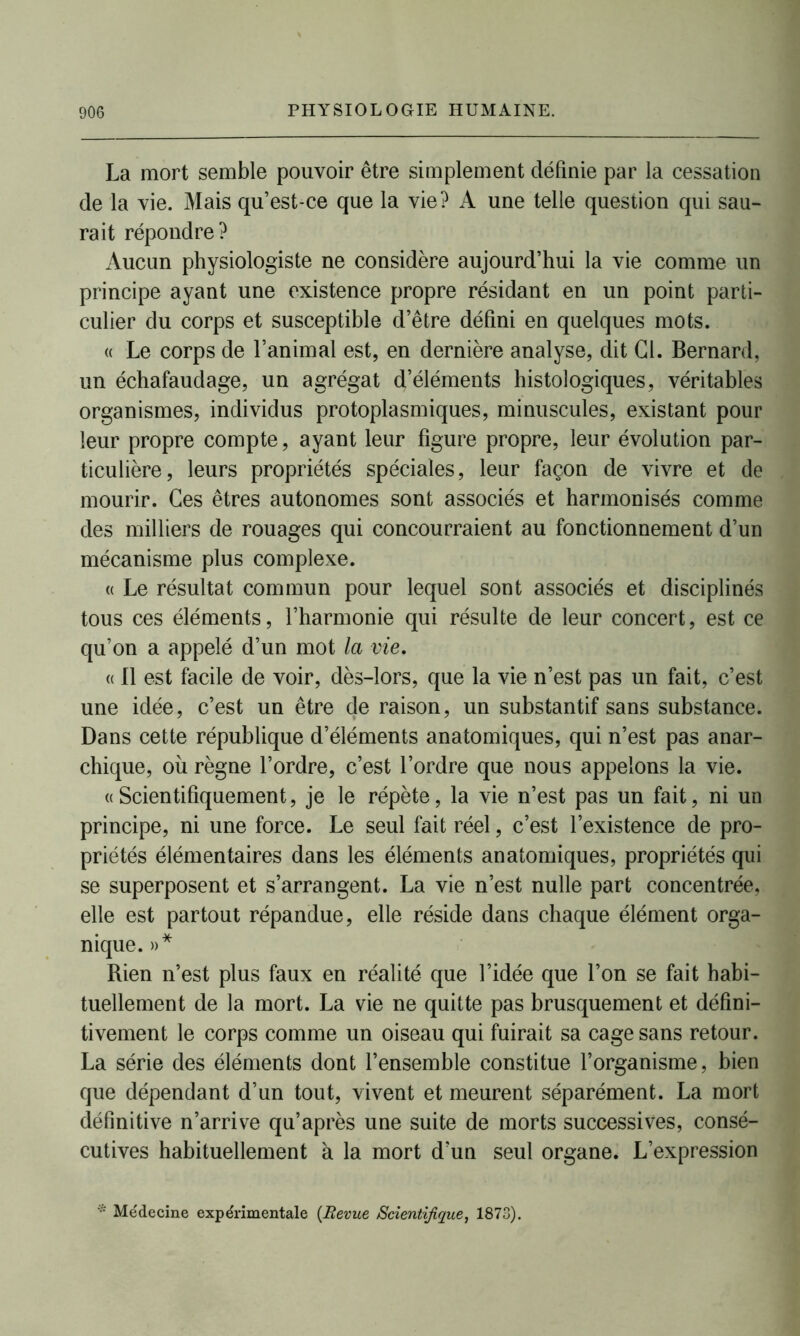 La mort semble pouvoir être simplement définie par la cessation de la vie. Mais qu’est-ce que la vie? A une telle question qui sau- rait répondre? Aucun physiologiste ne considère aujourd’hui la vie comme un principe ayant une existence propre résidant en un point parti- culier du corps et susceptible d’être défini en quelques mots. « Le corps de l’animal est, en dernière analyse, dit Cl. Bernard, un échafaudage, un agrégat d’éléments histologiques, véritables organismes, individus protoplasmiques, minuscules, existant pour leur propre compte, ayant leur figure propre, leur évolution par- ticulière, leurs propriétés spéciales, leur façon de vivre et de mourir. Ces êtres autonomes sont associés et harmonisés comme des milliers de rouages qui concourraient au fonctionnement d’un mécanisme plus complexe. « Le résultat commun pour lequel sont associés et disciplinés tous ces éléments, l’harmonie qui résulte de leur concert, est ce qu’on a appelé d’un mot la vie. « Il est facile de voir, dès-lors, que la vie n’est pas un fait, c’est une idée, c’est un être de raison, un substantif sans substance. Dans cette république d’éléments anatomiques, qui n’est pas anar- chique, ou règne l’ordre, c’est l’ordre que nous appelons la vie. « Scientifiquement, je le répète, la vie n’est pas un fait, ni un principe, ni une force. Le seul fait réel, c’est l’existence de pro- priétés élémentaires dans les éléments anatomiques, propriétés qui se superposent et s’arrangent. La vie n’est nulle part concentrée, elle est partout répandue, elle réside dans chaque élément orga- nique. »* Rien n’est plus faux en réalité que l’idée que l’on se fait habi- tuellement de la mort. La vie ne quitte pas brusquement et défini- tivement le corps comme un oiseau qui fuirait sa cage sans retour. La série des éléments dont l’ensemble constitue l’organisme, bien que dépendant d’un tout, vivent et meurent séparément. La mort définitive n’arrive qu’après une suite de morts successives, consé- cutives habituellement à la mort d’un seul organe. L’expression * Médecine expérimentale {Revue Scientifique, 1873).