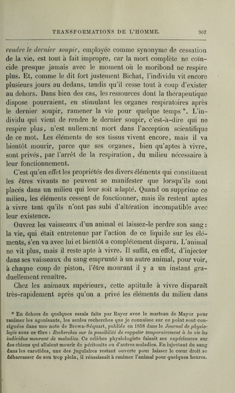 rendre le dernier soupir, employée comme synonyme de cessation de la vie, est tout à fait impropre, car la mort complète ne coïn- cide presque jamais avec le moment où le moribond ne respire plus. Et, comme le dit fort justement Bichat, l’individu vit encore plusieurs jours au dedans, tandis qu’il cesse tout à coup d’exister au dehors. Dans bien des cas, les ressources dont la thérapeutique dispose pourraient, en stimulant les organes respiratoires après le dernier soupir, ramener la vie pour quelque temps *. L’in- dividu qui vient de rendre le dernier soupir, c’est-à-dire qui ne respire plus, n’est nullement mort dans l’acception scientifique de ce mot. Les éléments de ses tissus vivent encore, mais il va bientôt mourir, parce que ses organes, bien qu’aptes à vivre, sont privés, par l’arrêt de la respiration, du milieu nécessaire à leur fonctionnement. C’est qu’en effet les propriétés des divers éléments qui constituent les êtres vivants ne peuvent se manifester que lorsqu’ils sont placés dans un milieu qui leur soit adapté. Quand on supprime ce milieu, les éléments cessent de fonctionner, mais ils restent aptes à vivre tant qu’ils n’ont pas subi d’altération incompatible avec leur existence. Ouvrez les vaisseaux d’un animal et laissez-le perdre son sang: la vie, qui était entretenue par l’action de ce liquide sur les élé- ments, s’en va avec lui et bientôt a complètement disparu. L’animal ne vit plus, mais il reste apte à vivre. Il suffit, en effet, d’injecter dans ses vaisseaux du sang emprunté à un autre animal, pour voir, à chaque coup de piston, l’être mourant il y a un instant gra- duellement renaître. Chez les animaux supérieurs, cette aptitude à vivre disparaît très-rapidement après qu’on a privé les éléments du milieu dans * En dehors de quelques essais faits par Rayer avec le marteau de Mayor pour ranimer les agonisants, les seules recherches que je connaisse sur ce point sont con- signées dans une note de Brown-S équart, publiée en 1858 dans le Journal de 'physio- logie sous ce titre : Recherches sur la possibilité de rappeler temporairement a la vie les individus mourant de maladies. Ce célèbre physiologiste faisait ses expériences sur des chiens qui allaient mourir de péritonite ou d’autres maladies. En injectant du sang dans les carotides, une des jugulaires restant ouverte pour laisser le cœur droit se débarrasser de son trop plein, il réussissait à ranimer l’animal pour quelques heures.