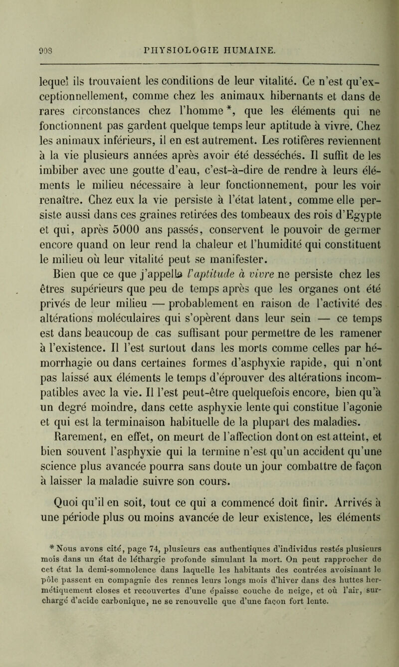 lequel ils trouvaient les conditions de leur vitalité. Ce n’est qu’ex- ceptionnellement, comme chez les animaux hibernants et dans de rares circonstances chez l’homme *, que les éléments qui ne fonctionnent pas gardent quelque temps leur aptitude h vivre. Chez les animaux inférieurs, il en est autrement. Les rotifères reviennent à la vie plusieurs années après avoir été desséchés. Il suffit de les imbiber avec une goutte d’eau, c’est-à-dire de rendre à leurs élé- ments le milieu nécessaire à leur fonctionnement, pour les voir renaître. Chez eux la vie persiste à l’état latent, comme elle per- siste aussi dans ces graines retirées des tombeaux des rois d’Egypte et qui, après 5000 ans passés, conservent le pouvoir de germer encore quand on leur rend la chaleur et l’humidité qui constituent le milieu où leur vitalité peut se manifester. Bien que ce que j’appella F aptitude à vivre ne persiste chez les êtres supérieurs que peu de temps après que les organes ont été privés de leur milieu — probablement en raison de l’activité des altérations moléculaires qui s’opèrent dans leur sein — ce temps est dans beaucoup de cas suffisant pour permettre de les ramener à l’existence. Il l’est surtout dans les morts comme celles par hé- morrhagie ou dans certaines formes d’asphyxie rapide, qui n’ont pas laissé aux éléments le temps d’éprouver des altérations incom- patibles avec la vie. Il l’est peut-être quelquefois encore, bien qu’à un degré moindre, dans cette asphyxie lente qui constitue l’agonie et qui est la terminaison habituelle de la plupart des maladies. Rarement, en effet, on meurt de l’affection dont on est atteint, et bien souvent l’asphyxie qui la termine n’est qu’un accident qu’une science plus avancée pourra sans doute un jour combattre de façon à laisser la maladie suivre son cours. Quoi qu’il en soit, tout ce qui a commencé doit finir. Arrivés à une période plus ou moins avancée de leur existence, les éléments *Nous avons cité, page 74, plusieurs cas authentiques d’individus restés plusieurs mois dans un état de léthargie profonde simulant la mort. On peut rapprocher de cet état la demi-somnolence dans laquelle les habitants des contrées avoisinant le pôle passent en compagnie des rennes leurs longs mois d’hiver dans des huttes her- métiquement closes et recouvertes d’une épaisse couche de neige, et où l’air, sur- chargé d’acide carbonique, ne se renouvelle que d’une façon fort lente.