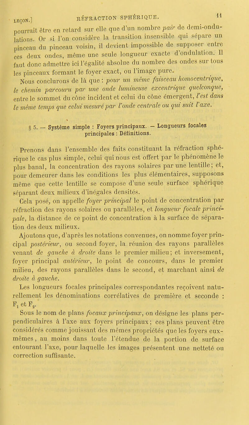 pourrait être en retard sur elle que d'un nombre pair de demi-ondu- lations. Or si l'on considère la transition insensible qui sépare un pinceau du pinceau voisin, il devient impossible de supposer entre ces deux ondes, même une seule longueur exacte d'ondulation. Il faut donc admettre ici l'égalité absolue du nombre des ondes sur tous les pinceaux formant le foyer exact, ou l'image pure. Nous conclurons de là que : pour un même faisceau homocentrique, le chemin parcouru par une onde lumineuse excentrique quelconque, entre le sommet du cône incident et celui du cône émergent, l'est dans le même temps que celui mesuré par l'onde centrale ou qui suit l'axe, § 5. — Système simple : Foyers principaux. - Longueurs focales principales : Définitions. Prenons dans l'ensemble des faits constituant la réfraction sphé- rique le cas plus simple, celui qui nous est offert par le phénomène le plus banal, la concentration des rayons solaires par une lentille; et, pour demeurer dans les conditions les plus élémentaires, supposons même que cette lentille se compose d'une seule surface sphérique séparant deux milieux d'inégales densités. Cela posé, on appelle foyer principal le point de concentration par réfraction des rayons solaires ou parallèles, et longueur focale princi- pale, la distance de ce point de concentration à la surface de sépara- tion des deux milieux. Ajoutons que, d'après les notations convenues, on nomme foyer prin- cipal postérieur, ou second foyer, la réunion des rayons parallèles venant de gauche à droite dans le premier milieu ; et inversement, foyer principal antérieur, le point de concours, dans le premier milieu, des rayons parallèles dans le second, et marchant ainsi de droite à gauche. Les longueurs focales principales correspondantes reçoivent natu- rellement les dénominations corrélatives de première et seconde : Ft et F2. Sous le nom de plans focaux principaux, on désigne les plans per- pendiculaires à l'axe aux foyers principaux ; ces plans peuvent être considérés comme jouissant des mêmes propriétés que les foyers eux- mêmes , au moins dans toute l'étendue de la portion de surface entourant l'axe, pour laquelle les images présentent une netteté ou correction suffisante.