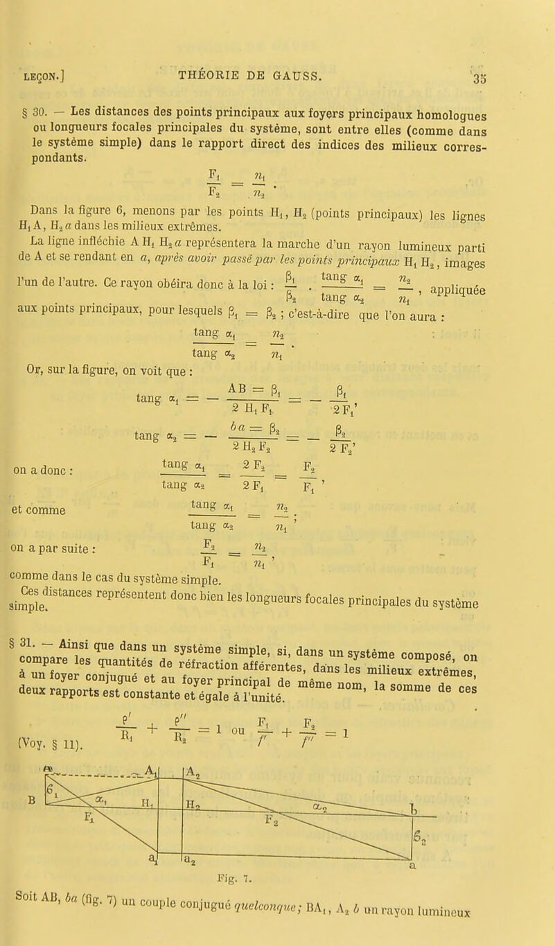 § 30. — Les distances des points principaux aux foyers principaux homologues ou longueurs focales principales du système, sont entre elles (comme dans le système simple) dans le rapport direct des indices des milieux corres- pondants. £1 n, F2 ,»s ' Dans la figure 6, menons par les points H,, H2 (points principaux) les lignes H, A, Ho a dans les milieux extrêmes. La ligne infléchie AH, H2a représentera la marche d'un rayon lumineux parti de A et se rendant en a, après avoir passé par les points principaux H, H2, images l'un de l'autre. Ce rayon obéira donc à la loi : h . tang g! = °h_ aDl)liauée P2 tang aa m ' ^F 4 aux points pnncipaux, pour lesquels p, = j32 ; c'est-à-dire que l'on aura r Or, sur la figure, on voit que : tang a, = — on a donc : et comme on a par suite tang a, = - tang etj a, ?i2 a2 ?i{ AB = p, 2 H,Ft 2 F/ ba= p2 P3 2 H2 F, 2 F2' 2 F., tang a2 2Fj tang «2 tang a2 ?2, Fi n, ' II comme dans le cas du système simple g_^ distance, représentent donc bien les longueurs focales principales du système (Voy. § H). iii R2 f ~ fv — 1 B A„ Ho i a > 6S Fig. 7. Soit AB, ba (flg, 7) un couple conjugué quelconque; HA,, As s 6 un rayon lumineux