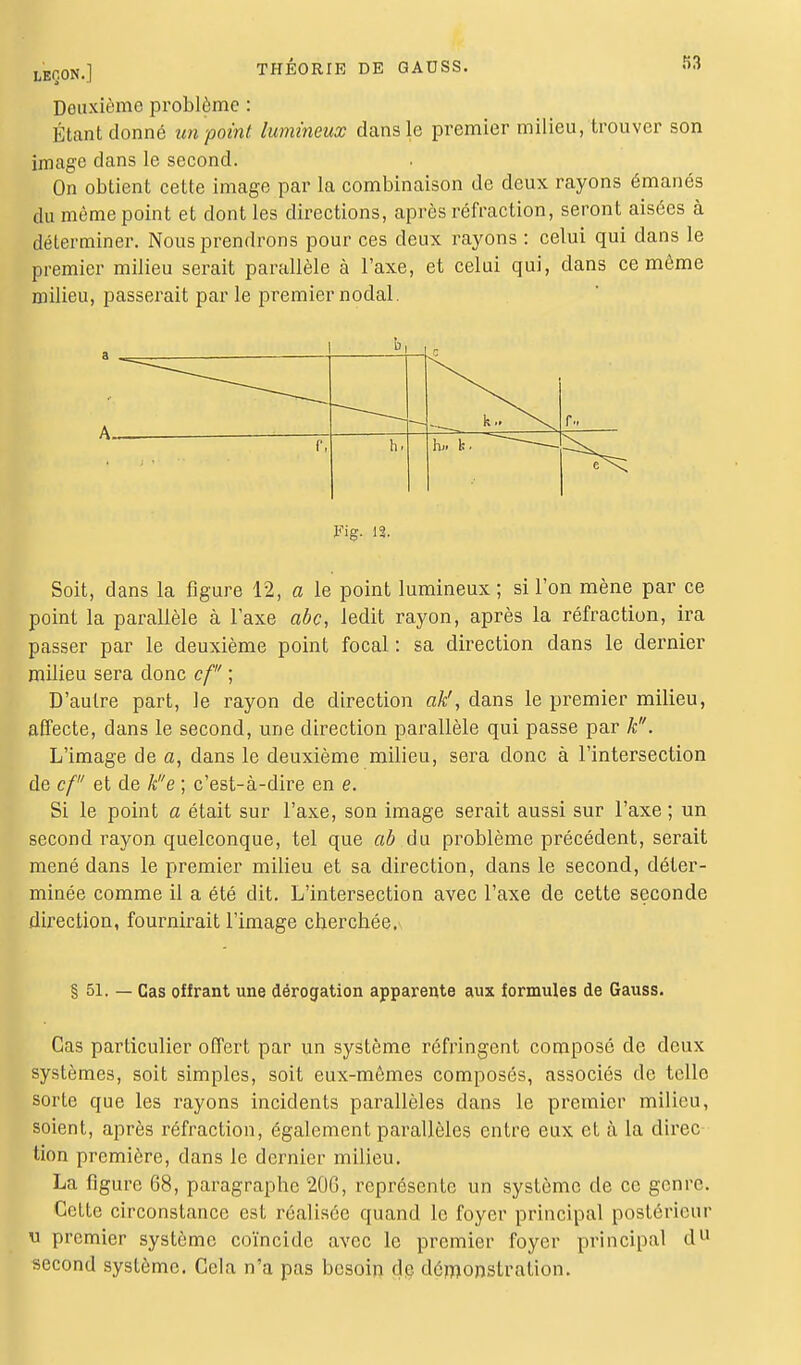 Deuxième problème : Étant donné un point lumineux dans le premier milieu, trouver son image dans le second. On obtient cette image par la combinaison de deux rayons émanés du même point et dont les directions, après réfraction, seront aisées à déterminer. Nous prendrons pour ces deux rayons : celui qui dans le premier milieu serait parallèle à l'axe, et celui qui, dans ce même milieu, passerait par le premier nodal. A k.. >^ f.. r, h, h» k. Fig. 12. Soit, dans la figure 12, a le point lumineux; si l'on mène par ce point la parallèle à l'axe abc, ledit rayon, après la réfraction, ira passer par le deuxième point focal : sa direction dans le dernier milieu sera donc cf ; D'autre part, le rayon de direction ak!, dans le premier milieu, affecte, dans le second, une direction parallèle qui passe par k. L'image de a, dans le deuxième milieu, sera donc à l'intersection de cf et de ke ; c'est-à-dire en e. Si le point a était sur l'axe, son image serait aussi sur l'axe ; un second rayon quelconque, tel que ab du problème précédent, serait mené dans le premier milieu et sa direction, dans le second, déter- minée comme il a été dit. L'intersection avec l'axe de cette seconde direction, fournirait l'image cherchée, § 51. — Cas offrant une dérogation apparente aux formules de Gauss. Cas particulier offert par un système réfringent composé de deux systèmes, soit simples, soit eux-mêmes composés, associés de telle sorte que les rayons incidents parallèles dans le premier milieu, soient, après réfraction, également parallèles entre eux et à la direc tion première, dans le dernier milieu. La figure 68, paragraphe 206, représente un système de ce genre. Cette circonstance est réalisée quand le foyer principal postérieur u premier système coïncide avec le premier foyer principal du second système. Cela n'a pas besoin de démonstration.